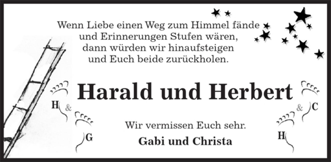 <p>Wenn Liebe einen Weg zum Himmel fände und Erinnerungen Stufen wären, dann würden wir hinaufsteigen und Euch beide zurückholen.</p><p>Harald und Herbert</p><p>Wir vermissen Euch sehr.<br />Gabi und Christa</p>