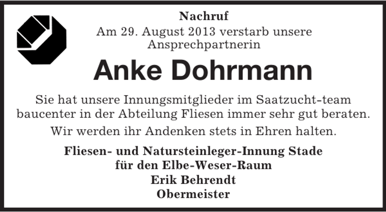 <p>Nachruf<br />Am 29. August 2013 verstarb unsere<br />Ansprechpartnerin<br />Anke Dohrmann<br />Sie hat unsere Innungsmitglieder im Saatzucht-team<br />baucenter in der Abteilung Fliesen immer sehr gut beraten.<br />Wir werden ihr Andenken stets in Ehren halten.<br />Fliesen- und Natursteinleger-Innung Stade<br />für den Elbe-Weser-Raum<br />Erik Behrendt<br />Obermeister</p>