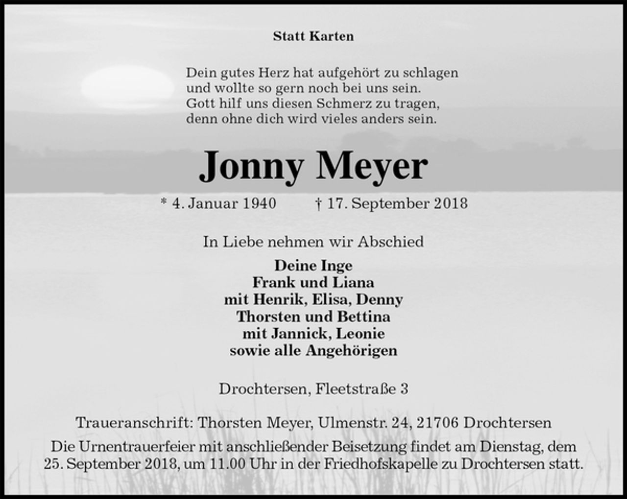 <p>Statt Karten<br />Dein gutes Herz hat aufgehört zu schlagen<br />und wollte so gern noch bei uns sein.<br />Gott hilf uns diesen Schmerz zu tragen,<br />denn ohne dich wird vieles anders sein.<br />Jonny Meyer<br />* 4. Januar 1940 † 17. September 2018<br />In Liebe nehmen wir Abschied<br />Deine Inge<br />Frank und Liana<br />mit Henrik, Elisa, Denny<br />Thorsten und Bettina<br />mit Jannick, Leonie<br />sowie alle Angehörigen<br />Drochtersen, Fleetstraße 3</p>
<p>Traueranschrift: Thorsten Meyer, Ulmenstr. 24, 21706 Drochtersen<br />Die Urnentrauerfeier mit anschließender Beisetzung findet am Dienstag, dem<br />25. September 2018, um 11.00 Uhr in der Friedhofskapelle zu Drochtersen statt.</p>