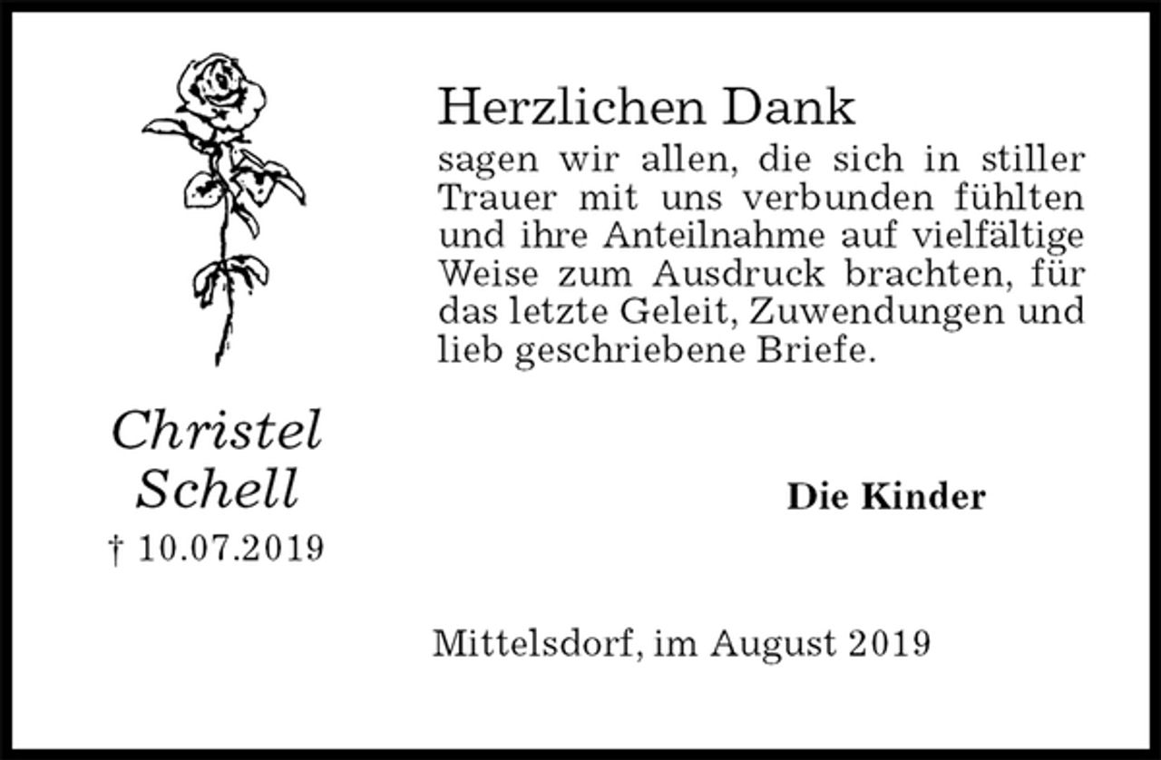 <p>Herzlichen Dank<br />sagen wir allen, die sich in stiller Trauer mit uns verbunden fühlten und ihre Anteilnahme auf vielfältige Weise zum Ausdruck brachten, für das letzte Geleit, Zuwendungen und lieb geschriebene Briefe.<br />Die Kinder<br />Mittelsdorf, im August 2019<br />Christel Schell<br />† 10.07.2019</p>