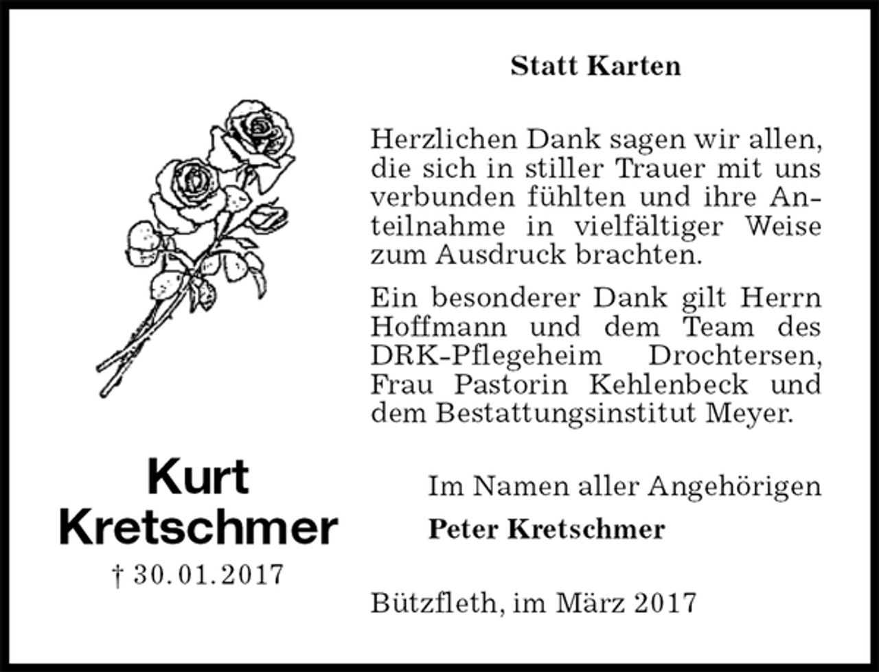 <p>Statt Karten<br />Herzlichen Dank sagen wir allen, die sich in stiller Trauer mit uns verbunden fühlten und ihre Anteilnahme in vielfältiger Weise zum Ausdruck brachten.<br />Ein besonderer Dank gilt Herrn Hoffmann und dem Team des DRK-Pflegeheim Drochtersen, Frau Pastorin Kehlenbeck und dem Bestattungsinstitut Meyer.<br />Im Namen aller Angehörigen<br />Peter Kretschmer<br />Bützfleth, im März 2017<br />Kurt<br />Kretschmer<br />† 30. 01. 2017</p>