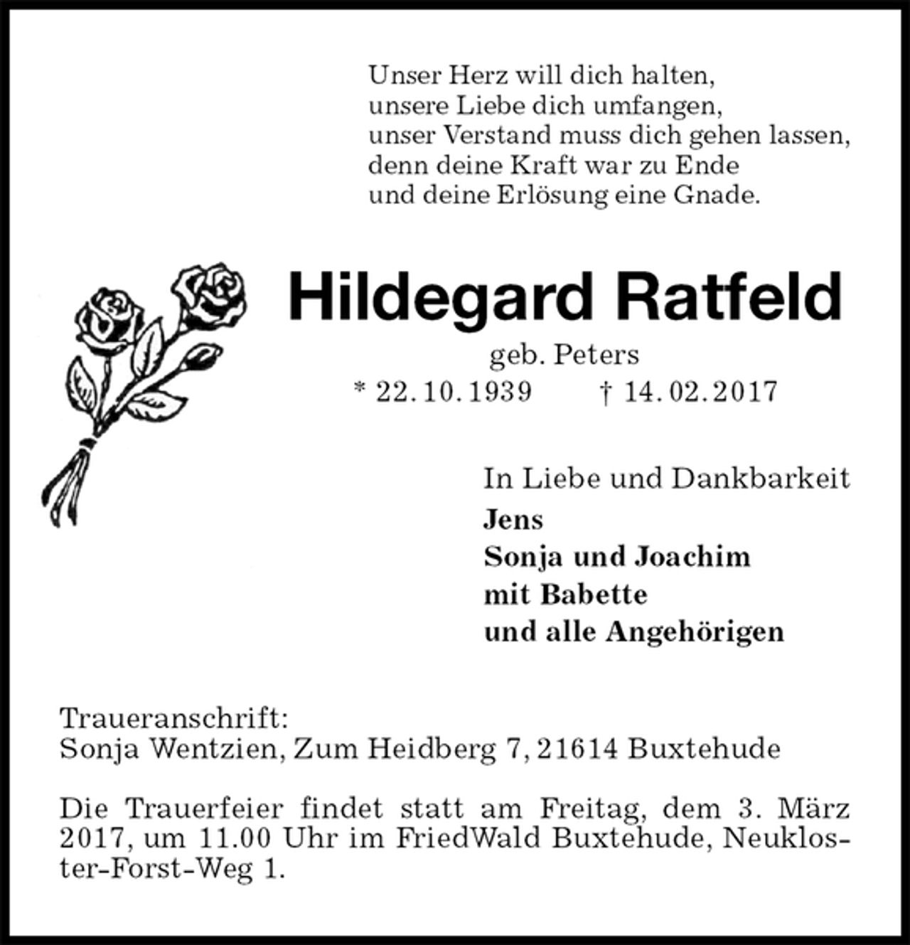 <p>Unser Herz will dich halten,<br />unsere Liebe dich umfangen,<br />unser Verstand muss dich gehen lassen,<br />denn deine Kraft war zu Ende<br />und deine Erlösung eine Gnade.<br />Hildegard Ratfeld<br />geb. Peters<br />* 22. 10. 1939 † 14. 02. 2017<br />In Liebe und Dankbarkeit<br />Jens<br />Sonja und Joachim<br />mit Babette<br />und alle Angehörigen<br />Traueranschrift:<br />Sonja Wentzien, Zum Heidberg 7, 21614 Buxtehude</p>
<p>Die Trauerfeier findet statt am Freitag, dem 3. März 2017, um 11.00 Uhr im FriedWald Buxtehude, Neukloster-Forst-Weg 1.</p>