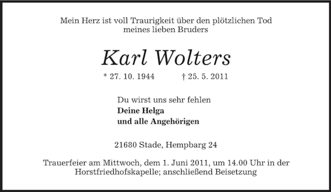 <p>Mein Herz ist voll Traurigkeit über den plötzlichen Tod<br />meines lieben Bruders<br />Karl Wolters<br />* 27. 10. 1944 † 25. 5. 2011<br />Du wirst uns sehr fehlen<br />Deine Helga<br />und alle Angehörigen<br />21680 Stade, Hempbarg 24</p><p>Trauerfeier am Mittwoch, dem 1. Juni 2011, um 14.00 Uhr in der<br />Horstfriedhofskapelle; anschließend Beisetzung</p>