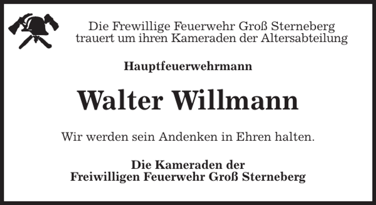 <p>Die Frewillige Feuerwehr Groß Sterneberg<br />trauert um ihren Kameraden der Altersabteilung<br />Hauptfeuerwehrmann<br />Walter Willmann<br />Wir werden sein Andenken in Ehren halten.<br />Die Kameraden der<br />Freiwilligen Feuerwehr Groß Sterneberg</p>