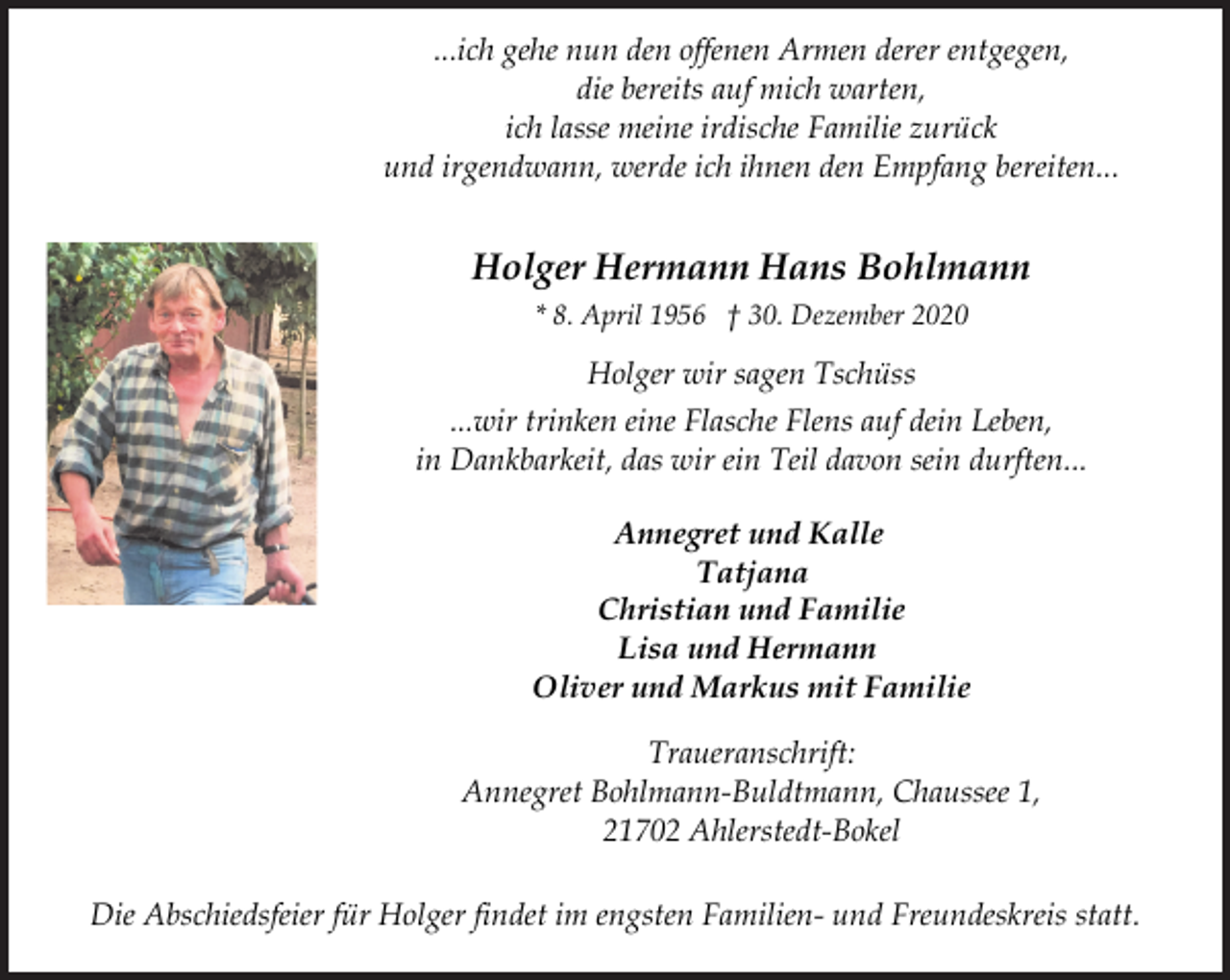 <p>...ich gehe nun den offenen Armen derer entgegen,<br />die bereits auf mich warten,<br />ich lasse meine irdische Familie zurück<br />und irgendwann, werde ich ihnen den Empfang bereiten...<br />Holger Hermann Hans Bohlmann<br />* 8. April 1956 † 30. Dezember 2020<br />Holger wir sagen Tschüss<br />...wir trinken eine Flasche Flens auf dein Leben,<br />in Dankbarkeit, das wir ein Teil davon sein durften...<br />Annegret und Kalle<br />Tatjana<br />Christian und Familie<br />Lisa und Hermann<br />Oliver und Markus mit Familie<br />Traueranschrift:<br />Annegret Bohlmann-Buldtmann, Chaussee 1,<br />21702 Ahlerstedt-Bokel<br />Die Abschiedsfeier für Holger findet im engsten Familien- und Freundeskreis statt.</p>