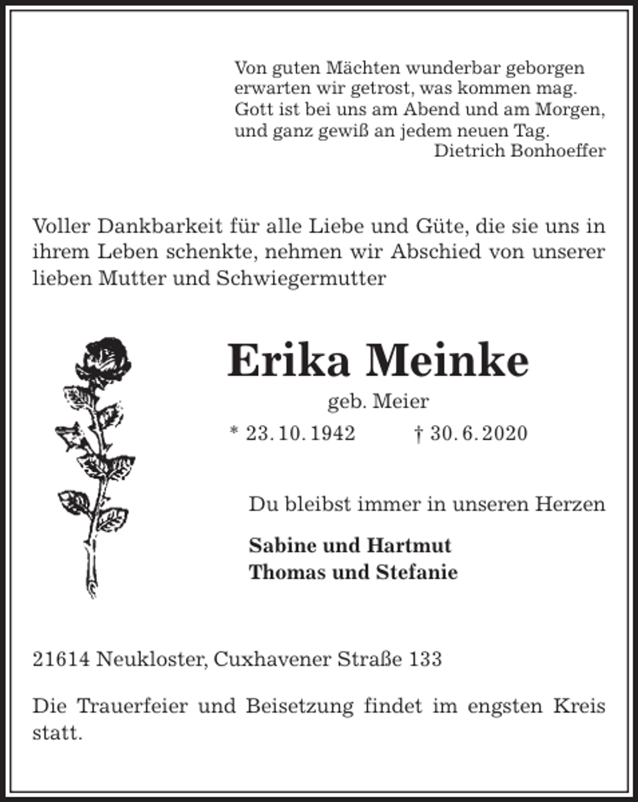 <p>Von guten Mächten wunderbar geborgen<br />erwarten wir getrost, was kommen mag.<br />Gott ist bei uns am Abend und am Morgen,<br />und ganz gewiß an jedem neuen Tag.<br />Dietrich Bonhoeffer<br />Voller Dankbarkeit für alle Liebe und Güte, die sie uns in ihrem Leben schenkte, nehmen wir Abschied von unserer lieben Mutter und Schwiegermutter<br />Erika Meinke<br />geb. Meier<br />* 23. 10. 1942 † 30. 6. 2020<br />Du bleibst immer in unseren Herzen</p>
<p>Sabine und Hartmut<br />Thomas und Stefanie<br />21614 Neukloster, Cuxhavener Straße 133<br />Die Trauerfeier und Beisetzung findet im engsten Kreis statt.</p>