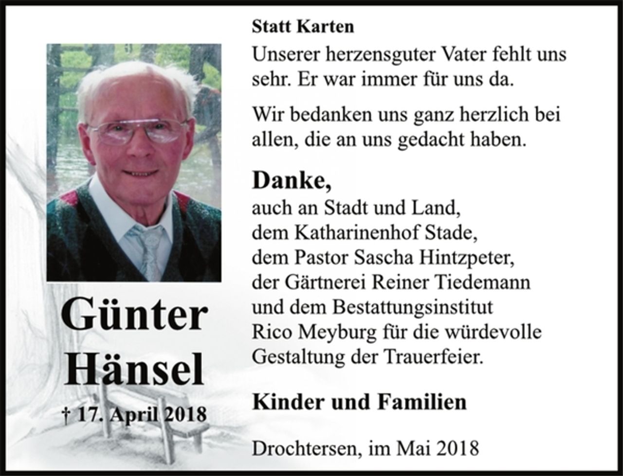 <p>Statt Karten<br />Günter<br />Hänsel<br />† 17. April 2018<br />Unserer herzensguter Vater fehlt uns<br />sehr. Er war immer für uns da.<br />Wir bedanken uns ganz herzlich bei<br />allen, die an uns gedacht haben.<br />Danke,<br />auch an Stadt und Land,<br />dem Katharinenhof Stade,<br />dem Pastor Sascha Hintzpeter,<br />der Gärtnerei Reiner Tiedemann<br />und dem Bestattungsinstitut<br />Rico Meyburg für die würdevolle<br />Gestaltung der Trauerfeier.<br />Kinder und Familien<br />Drochtersen, im Mai 2018</p>