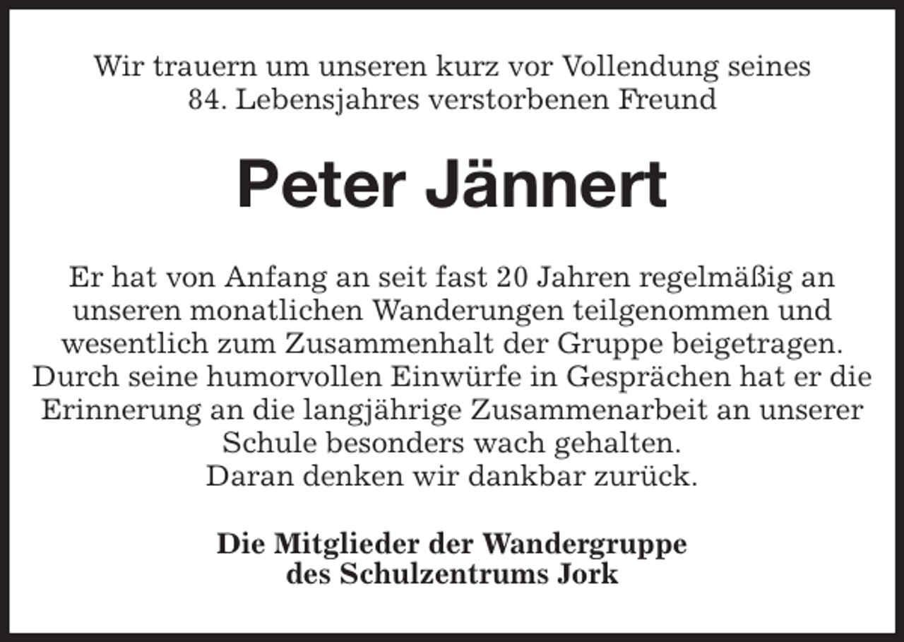 <p>Wir trauern um unseren kurz vor Vollendung seines<br />84. Lebensjahres verstorbenen Freund<br />Peter Jännert<br />Er hat von Anfang an seit fast 20 Jahren regelmäßig an<br />unseren monatlichen Wanderungen teilgenommen und<br />wesentlich zum Zusammenhalt der Gruppe beigetragen.<br />Durch seine humorvollen Einwürfe in Gesprächen hat er die Erinnerung an die langjährige Zusammenarbeit an unserer Schule besonders wach gehalten.<br />Daran denken wir dankbar zurück.<br />Die Mitglieder der Wandergruppe<br />des Schulzentrums Jork</p>