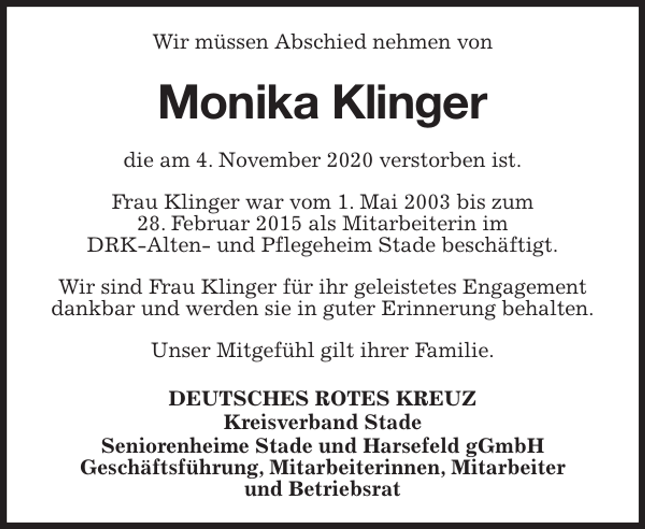 <p>Wir müssen Abschied nehmen von<br />Monika Klinger<br />die am 4. November 2020 verstorben ist.</p>
<p>Frau Klinger war vom 1. Mai 2003 bis zum<br />28. Februar 2015 als Mitarbeiterin im<br />DRK-Alten- und Pflegeheim Stade beschäftigt.</p>
<p>Wir sind Frau Klinger für ihr geleistetes Engagement<br />dankbar und werden sie in guter Erinnerung behalten.</p>
<p>Unser Mitgefühl gilt ihrer Familie.</p>
<p>DEUTSCHES ROTES KREUZ<br />Kreisverband Stade<br />Seniorenheime Stade und Harsefeld gGmbH<br />Geschäftsführung, Mitarbeiterinnen, Mitarbeiter<br />und Betriebsrat</p>