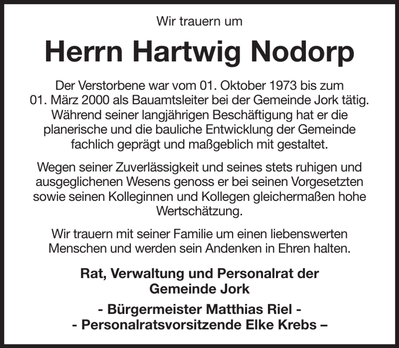 <p>Wir trauern um<br />Herrn Hartwig Nodorp<br />Der Verstorbene war vom 01. Oktober 1973 bis zum<br />01. März 2000 als Bauamtsleiter bei der Gemeinde Jork tätig.<br />Während seiner langjährigen Beschäftigung hat er die<br />planerische und die bauliche Entwicklung der Gemeinde<br />fachlich geprägt und maßgeblich mit gestaltet.<br />Wegen seiner Zuverlässigkeit und seines stets ruhigen und<br />ausgeglichenen Wesens genoss er bei seinen Vorgesetzten<br />sowie seinen Kolleginnen und Kollegen gleichermaßen hohe Wertschätzung.<br />Wir trauern mit seiner Familie um einen liebenswerten<br />Menschen und werden sein Andenken in Ehren halten.<br />Rat, Verwaltung und Personalrat der<br />Gemeinde Jork<br />- Bürgermeister Matthias Riel -<br />- Personalratsvorsitzende Elke Krebs -</p>