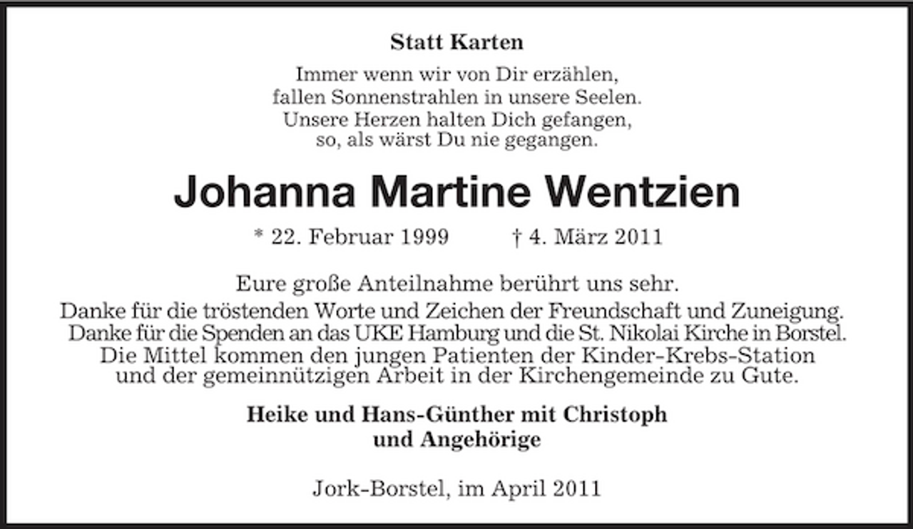 <p>Statt Karten<br />Immer wenn wir von Dir erzählen, fallen Sonnenstrahlen in unsere Seelen. Unsere Herzen halten Dich gefangen, so, als wärst Du nie gegangen.</p>
<p>Johanna Martine Wentzien<br />* 22. Februar 1999 † 4. März 2011 Eure große Anteilnahme berührt uns sehr. Danke für die tröstenden Worte und Zeichen der Freundschaft und Zuneigung. Danke für die Spenden an das UKE Hamburg und die St. Nikolai Kirche in Borstel. Die Mittel kommen den jungen Patienten der Kinder-Krebs-Station und der gemeinnützigen Arbeit in der Kirchengemeinde zu Gute. Heike und Hans-Günther mit Christoph und Angehörige Jork-Borstel, im April 2011</p>