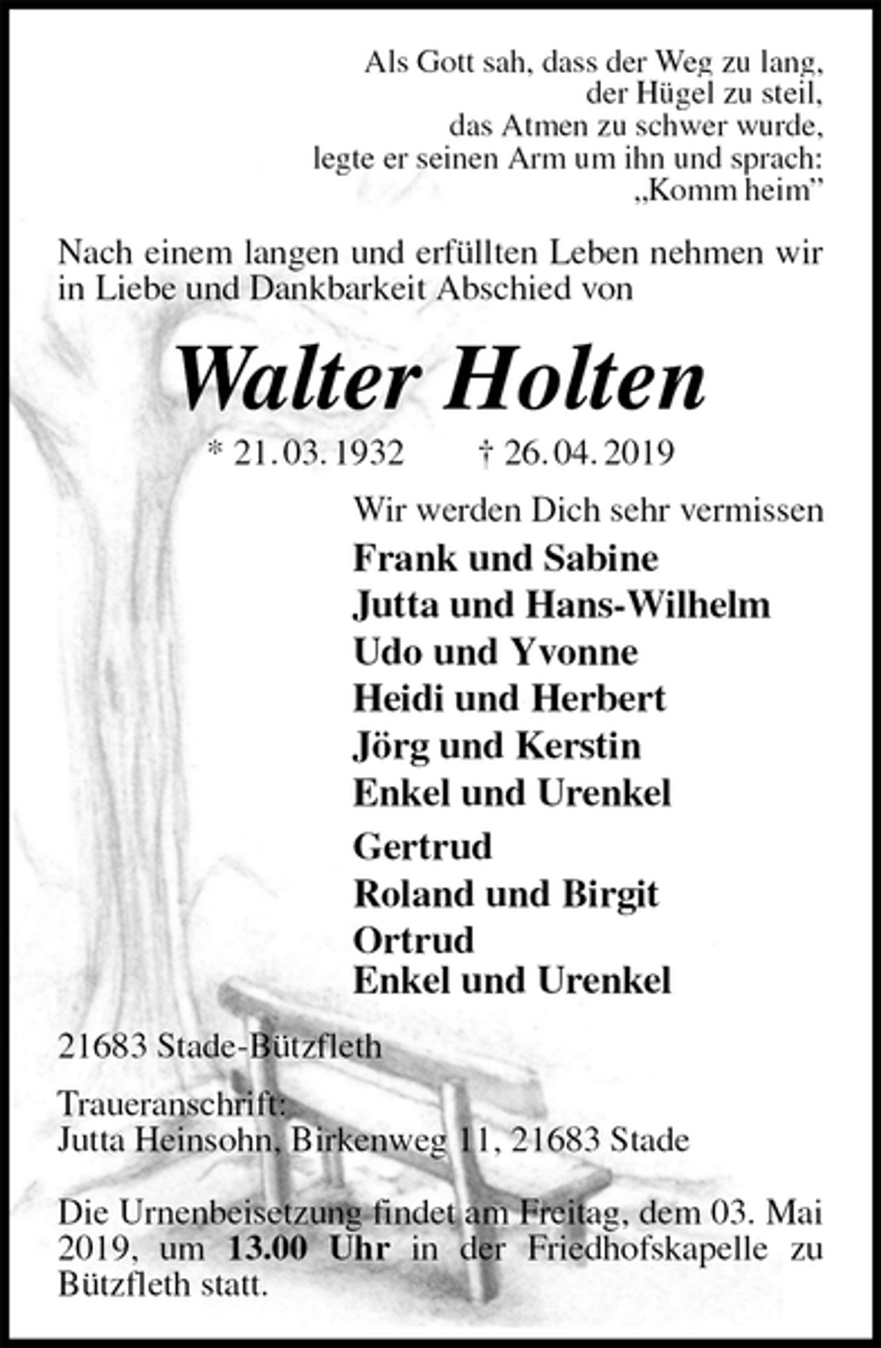 <p>Als Gott sah, dass der Weg zu lang,<br />der Hügel zu steil,<br />das Atmen zu schwer wurde,<br />legte er seinen Arm um ihn und sprach:<br />„Komm heim”<br />Nach einem langen und erfüllten Leben nehmen wir in Liebe und Dankbarkeit Abschied von<br />Walter Holten<br />* 21. 03. 1932 † 26. 04. 2019<br />Wir werden Dich sehr vermissen<br />Frank und Sabine<br />Jutta und Hans-Wilhelm<br />Udo und Yvonne<br />Heidi und Herbert<br />Jörg und Kerstin<br />Enkel und Urenkel<br />Gertrud<br />Roland und Birgit<br />Ortrud<br />Enkel und Urenkel<br />21683 Stade-Bützfleth</p><p>Traueranschrift:<br />Jutta Heinsohn, Birkenweg 11, 21683 Stade</p><p>Die Urnenbeisetzung findet am Freitag, dem 03. Mai 2019, um 13.00 Uhr in der Friedhofskapelle zu Bützfleth statt.</p>