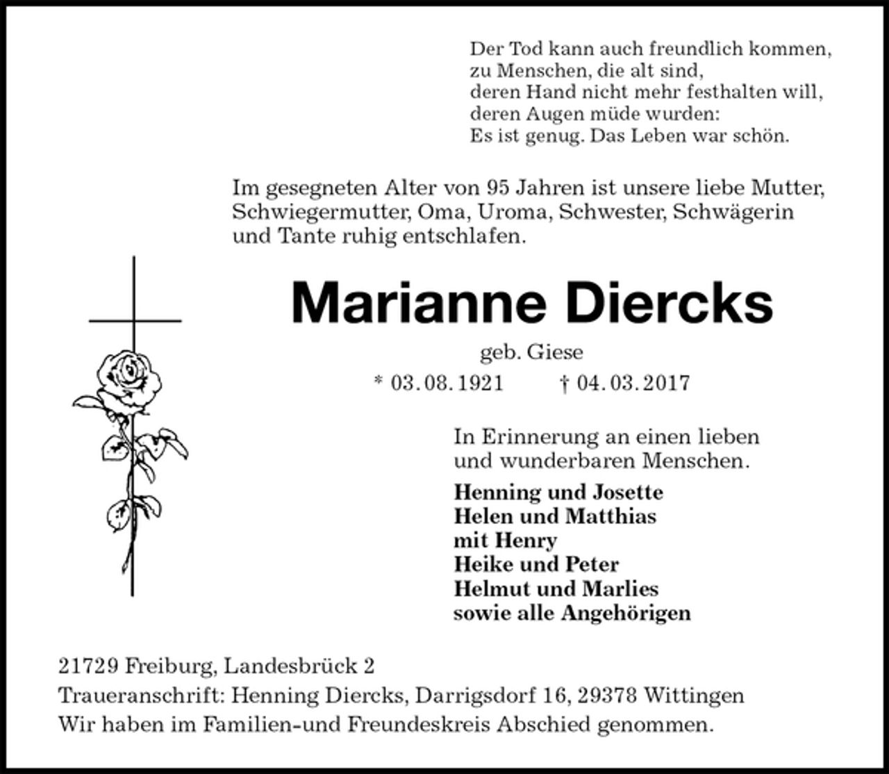 <p>Der Tod kann auch freundlich kommen,<br />zu Menschen, die alt sind,<br />deren Hand nicht mehr festhalten will,<br />deren Augen müde wurden:<br />Es ist genug. Das Leben war schön.<br />Im gesegneten Alter von 95 Jahren ist unsere liebe Mutter,<br />Schwiegermutter, Oma, Uroma, Schwester, Schwägerin und Tante ruhig entschlafen.<br />Marianne Diercks<br />geb. Giese<br />* 03. 08. 1921 † 04. 03. 2017<br />In Erinnerung an einen lieben<br />und wunderbaren Menschen.<br />Henning und Josette<br />Helen und Matthias<br />mit Henry<br />Heike und Peter<br />Helmut und Marlies<br />sowie alle Angehörigen<br />21729 Freiburg, Landesbrück 2<br />Traueranschrift: Henning Diercks, Darrigsdorf 16, 29378 Wittingen<br />Wir haben im Familien-und Freundeskreis Abschied genommen.</p>