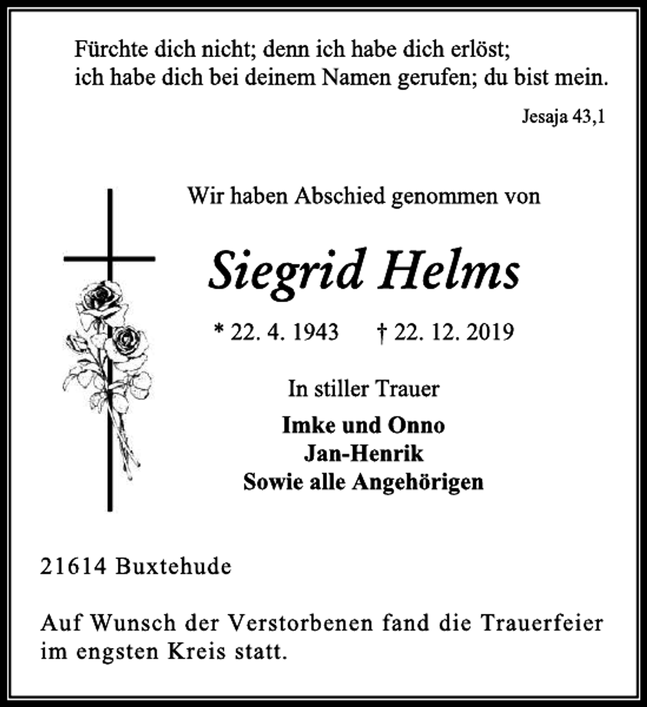 <p>Fürchte dich nicht; denn ich habe dich erlöst;<br />ich habe dich bei deinem Namen gerufen; du bist mein.<br />Jesaja 43,1<br />Wir haben Abschied genommen von<br />Siegrid Helms<br />* 22. 4. 1943 † 22. 12. 2019<br />In stiller Trauer<br />Imke und Onno<br />Jan-Henrik<br />Sowie alle Angehörigen<br />21614 Buxtehude<br />Auf Wunsch der Verstorbenen fand die Trauerfeier im engsten Kreis statt.</p>
