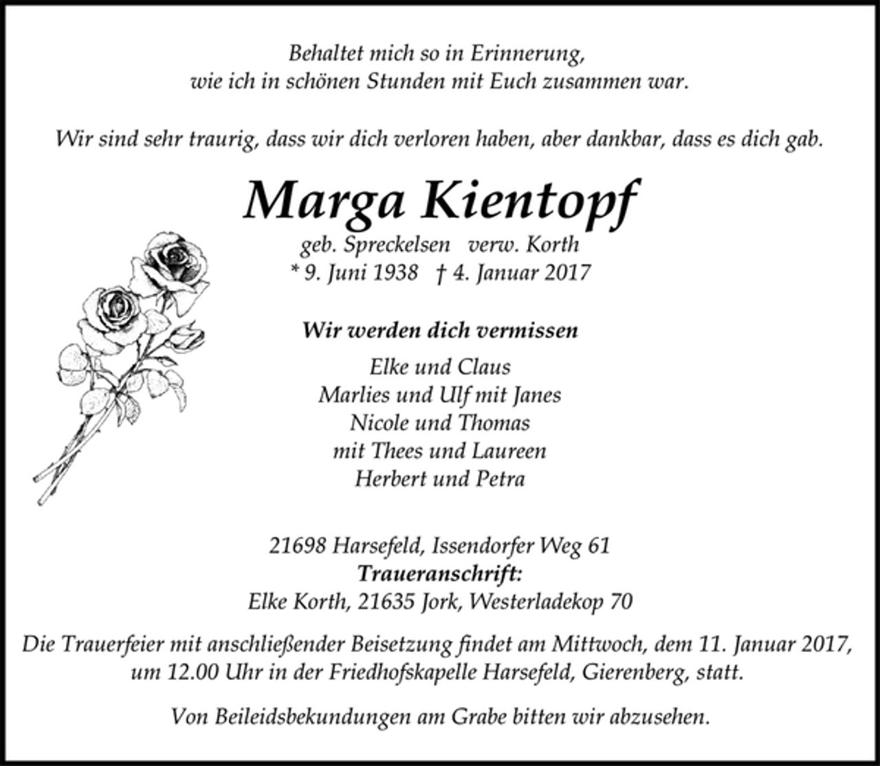 <p>Behaltet mich so in Erinnerung,<br />wie ich in schönen Stunden mit Euch zusammen war.<br />Wir sind sehr traurig, dass wir dich verloren haben, aber dankbar, dass es dich gab.<br />Marga Kientopf<br />geb. Spreckelsen verw. Korth<br />* 9. Juni 1938 † 4. Januar 2017<br />Wir werden dich vermissen<br />Elke und Claus<br />Marlies und Ulf mit Janes<br />Nicole und Thomas<br />mit Thees und Laureen<br />Herbert und Petra<br />21698 Harsefeld, Issendorfer Weg 61<br />Traueranschrift:<br />Elke Korth, 21635 Jork, Westerladekop 70<br />Die Trauerfeier mit anschließender Beisetzung findet am Mittwoch, dem 11. Januar 2017, um 12.00 Uhr in der Friedhofskapelle Harsefeld, Gierenberg, statt.<br />Von Beileidsbekundungen am Grabe bitten wir abzusehen.</p>