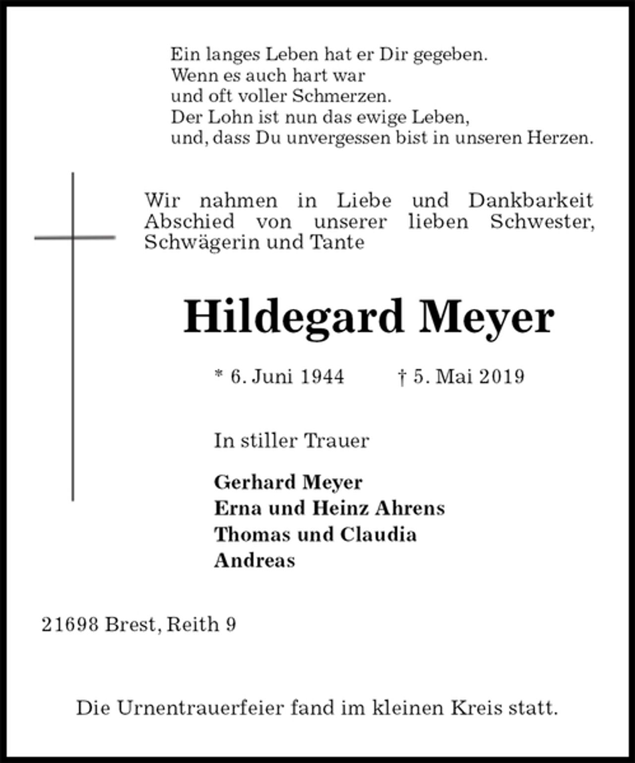 <p>Ein langes Leben hat er Dir gegeben.<br />Wenn es auch hart war<br />und oft voller Schmerzen.<br />Der Lohn ist nun das ewige Leben,<br />und, dass Du unvergessen bist in unseren Herzen.<br />Wir nahmen in Liebe und Dankbarkeit<br />Abschied von unserer lieben Schwester, Schwägerin und Tante<br />Hildegard Meyer<br />* 6. Juni 1944 † 5. Mai 2019<br />In stiller Trauer</p><p>Gerhard Meyer<br />Erna und Heinz Ahrens<br />Thomas und Claudia<br />Andreas<br />21698 Brest, Reith 9</p><p>Die Urnentrauerfeier fand im kleinen Kreis statt.</p>