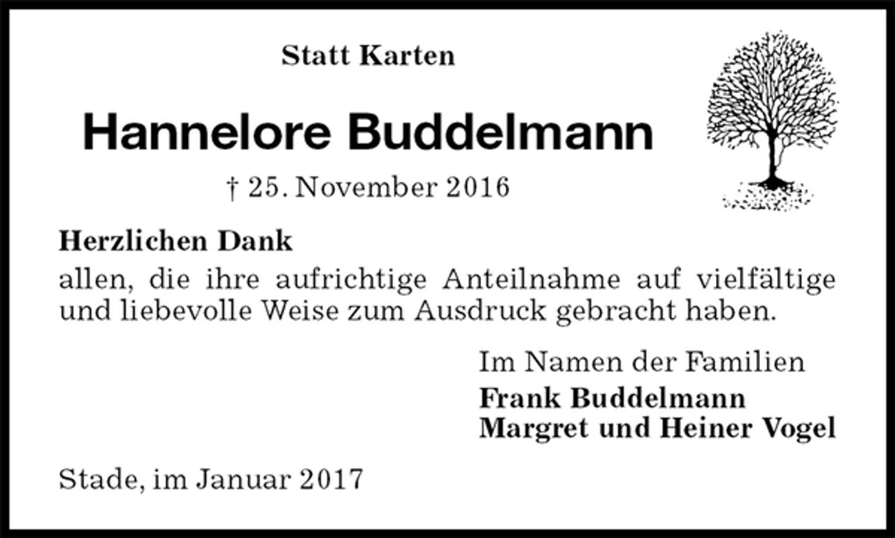 <p>Statt Karten<br />Hannelore Buddelmann<br />† 25. November 2016<br />Herzlichen Dank<br />allen, die ihre aufrichtige Anteilnahme auf vielfältige und liebevolle Weise zum Ausdruck gebracht haben.<br />Im Namen der Familien<br />Frank Buddelmann<br />Margret und Heiner Vogel<br />Stade, im Januar 2017</p>
