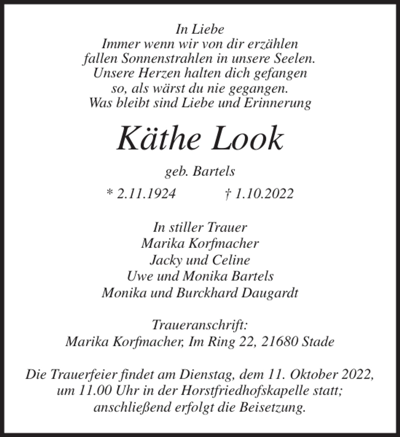 <p>In Liebe<br />Immer wenn wir von dir erzählen<br />fallen Sonnenstrahlen in unsere Seelen.<br />Unsere Herzen halten dich gefangen<br />so, als wärst du nie gegangen.<br />Was bleibt sind Liebe und Erinnerung<br />Käthe Look<br />geb. Bartels<br />* 2.11.1924 † 1.10.2022<br />In stiller Trauer<br />Marika Korfmacher<br />Jacky und Celine<br />Uwe und Monika Bartels<br />Monika und Burckhard Daugardt<br />Traueranschrift:<br />Marika Korfmacher, Im Ring 22, 21680 Stade</p><p>Die Trauerfeier findet am Dienstag, dem 11. Oktober 2022,<br />um 11.00 Uhr in der Horstfriedhofskapelle statt;<br />anschließend erfolgt die Beisetzung.</p>