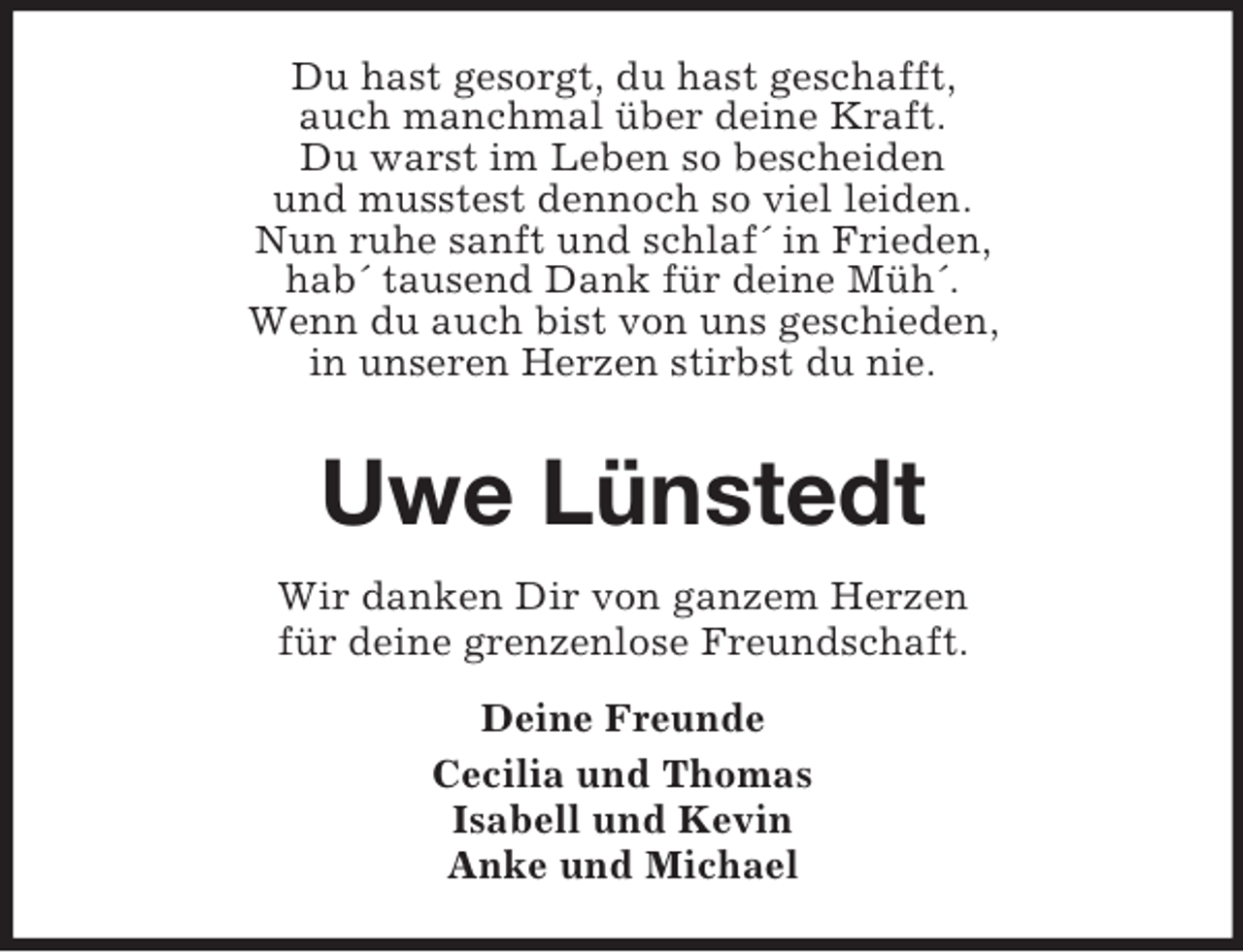 <p>Du hast gesorgt, du hast geschafft,<br />auch manchmal über deine Kraft.<br />Du warst im Leben so bescheiden<br />und musstest dennoch so viel leiden.<br />Nun ruhe sanft und schlaf´ in Frieden,<br />hab´ tausend Dank für deine Müh´.<br />Wenn du auch bist von uns geschieden,<br />in unseren Herzen stirbst du nie.</p><p>Uwe Lünstedt<br />Wir danken Dir von ganzem Herzen<br />für deine grenzenlose Freundschaft.<br />Deine Freunde<br />Cecilia und Thomas<br />Isabell und Kevin<br />Anke und Michael</p>