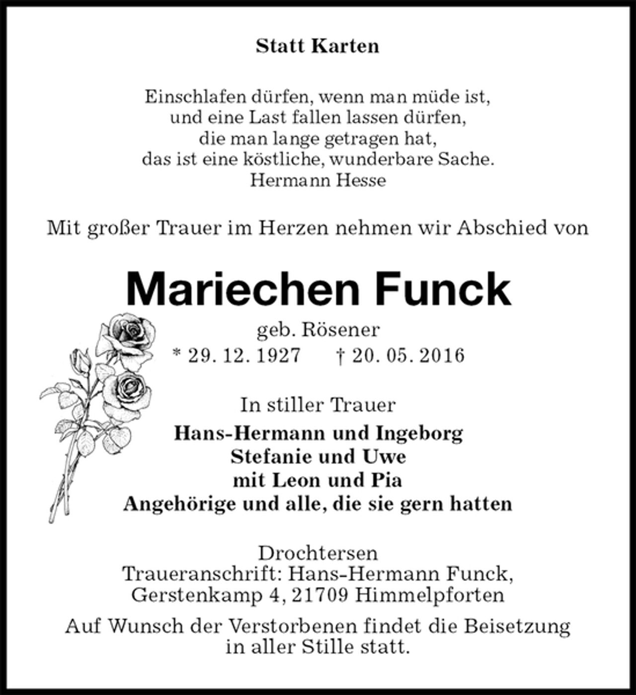 <p>Statt Karten<br />Einschlafen dürfen, wenn man müde ist,<br />und eine Last fallen lassen dürfen,<br />die man lange getragen hat,<br />das ist eine köstliche, wunderbare Sache.<br />Hermann Hesse<br />Mit großer Trauer im Herzen nehmen wir Abschied von<br />Mariechen Funck<br />geb. Rösener<br />* 29. 12. 1927 † 20. 05. 2016<br />In stiller Trauer<br />Hans-Hermann und Ingeborg<br />Stefanie und Uwe<br />mit Leon und Pia<br />Angehörige und alle, die sie gern hatten<br />Drochtersen<br />Traueranschrift: Hans-Hermann Funck,<br />Gerstenkamp 4, 21709 Himmelpforten<br />Auf Wunsch der Verstorbenen findet die Beisetzung<br />in aller Stille statt.</p>