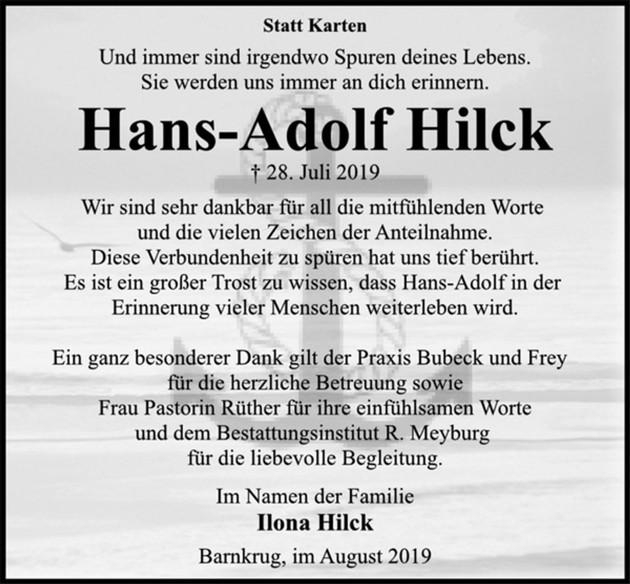 <p>Statt Karten<br />Und immer sind irgendwo Spuren deines Lebens.<br />Sie werden uns immer an dich erinnern.<br />Hans-Adolf Hilck<br />† 28. Juli 2019<br />Wir sind sehr dankbar für all die mitfühlenden Worte<br />und die vielen Zeichen der Anteilnahme.<br />Diese Verbundenheit zu spüren hat uns tief berührt.<br />Es ist ein großer Trost zu wissen, dass Hans-Adolf in der<br />Erinnerung vieler Menschen weiterleben wird.<br />Ein ganz besonderer Dank gilt der Praxis Bubeck und Frey<br />für die herzliche Betreuung sowie<br />Frau Pastorin Rüther für ihre einfühlsamen Worte<br />und dem Bestattungsinstitut R. Meyburg<br />für die liebevolle Begleitung.<br />Im Namen der Familie<br />Ilona Hilck<br />Barnkrug, im August 2019</p>