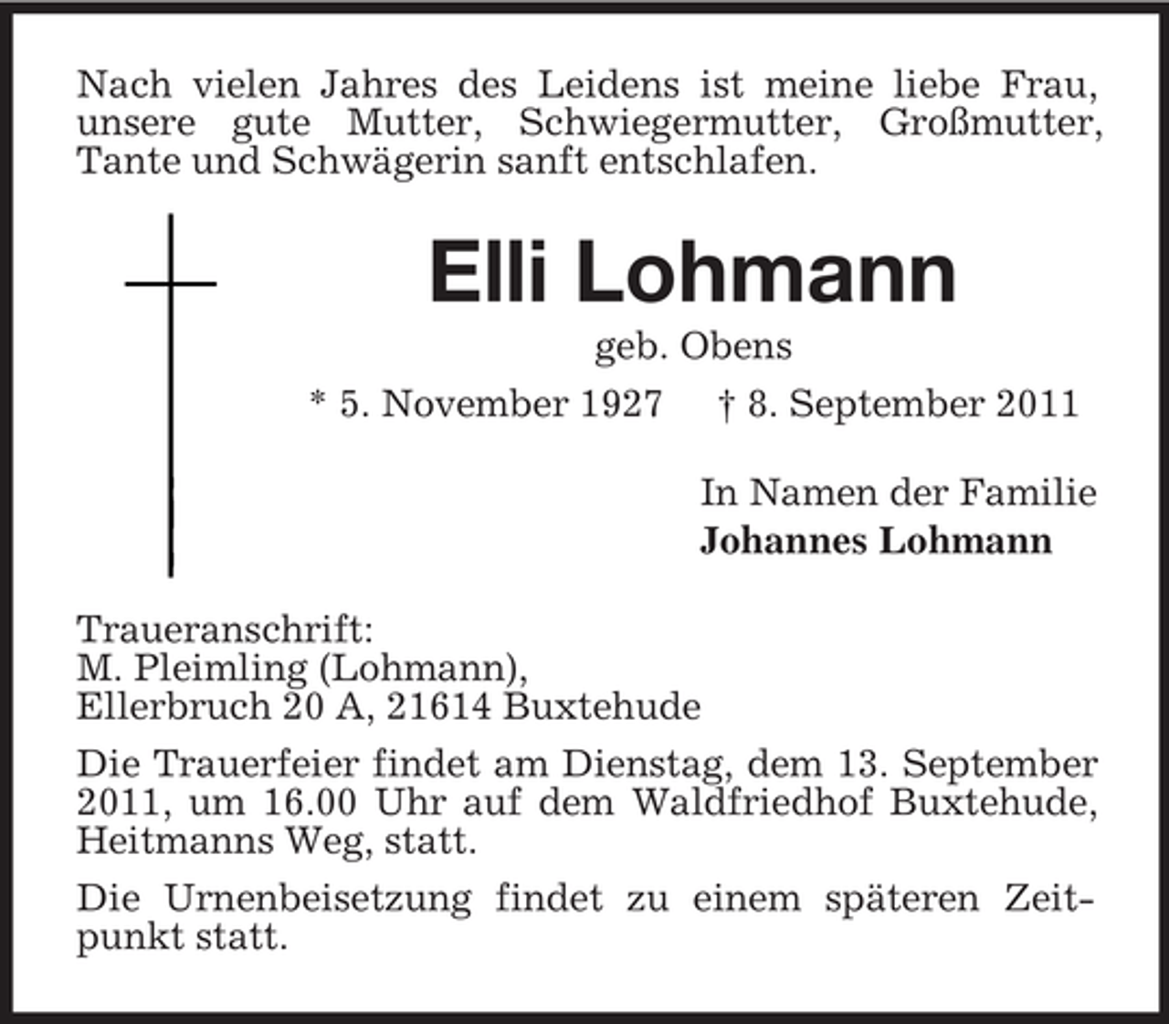 <p>Nach vielen Jahres des Leidens ist meine liebe Frau,<br />unsere gute Mutter, Schwiegermutter, Großmutter,<br />Tante und Schwägerin sanft entschlafen.</p><p>Elli Lohmann<br />geb. Obens<br />* 5. November 1927 † 8. September 2011<br />In Namen der Familie<br />Johannes Lohmann<br />Traueranschrift:<br />M. Pleimling (Lohmann),<br />Ellerbruch 20 A, 21614 Buxtehude<br />Die Trauerfeier findet am Dienstag, dem 13. September<br />2011, um 16.00 Uhr auf dem Waldfriedhof Buxtehude,<br />Heitmanns Weg, statt.<br />Die Urnenbeisetzung findet zu einem späteren Zeitpunkt statt.</p>