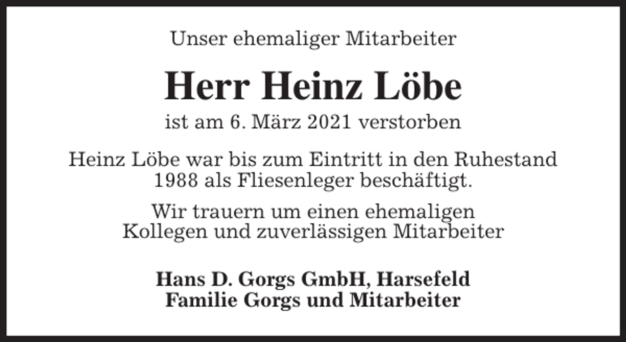 <p>Unser ehemaliger Mitarbeiter<br />Herr Heinz Löbe<br />ist am 6. März 2021 verstorben<br />Heinz Löbe war bis zum Eintritt in den Ruhestand<br />1988 als Fliesenleger beschäftigt.<br />Wir trauern um einen ehemaligen<br />Kollegen und zuverlässigen Mitarbeiter<br />Hans D. Gorgs GmbH, Harsefeld<br />Familie Gorgs und Mitarbeiter</p>