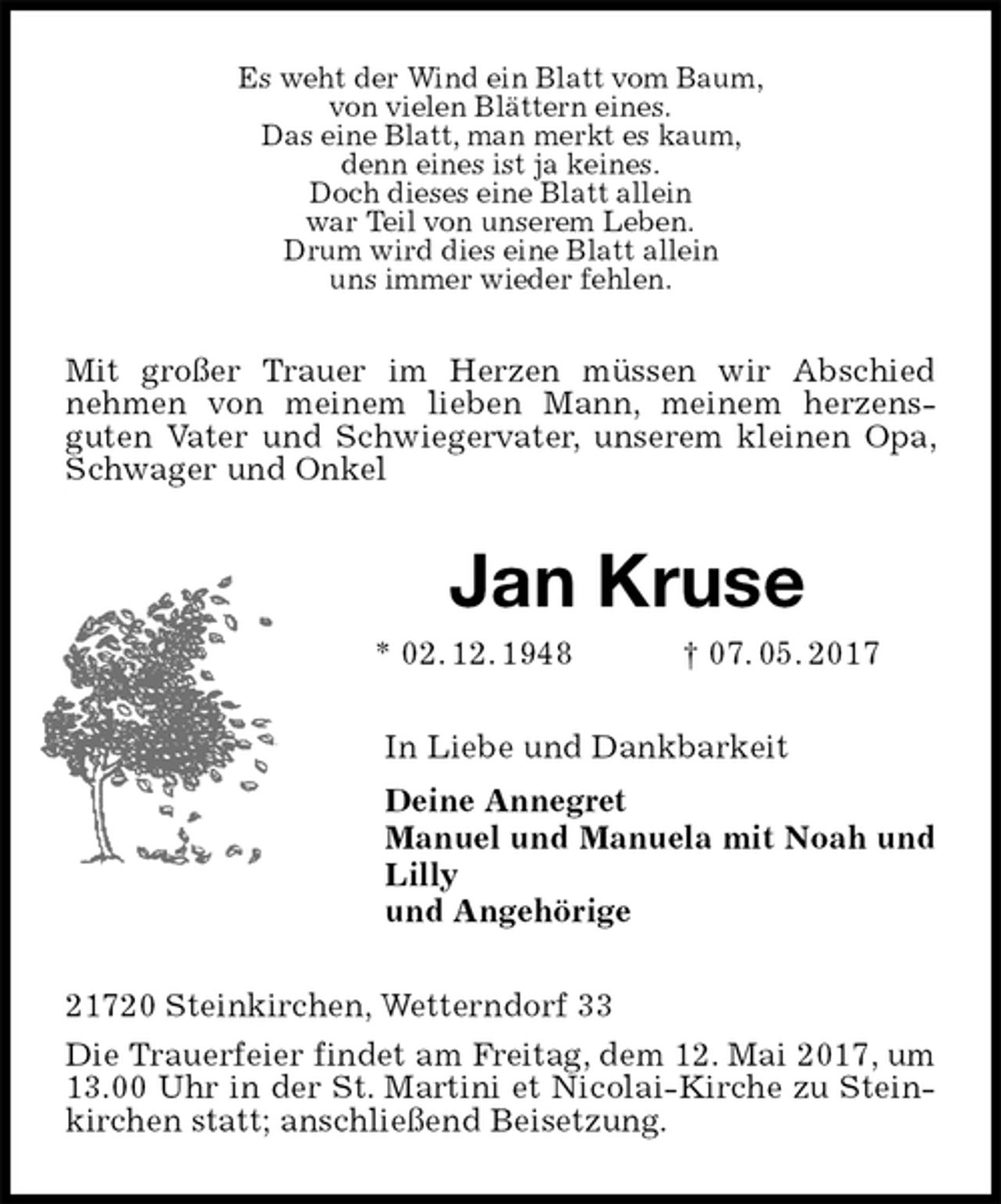 <p>Es weht der Wind ein Blatt vom Baum,<br />von vielen Blättern eines.<br />Das eine Blatt, man merkt es kaum,<br />denn eines ist ja keines.<br />Doch dieses eine Blatt allein<br />war Teil von unserem Leben.<br />Drum wird dies eine Blatt allein<br />uns immer wieder fehlen.<br />Mit großer Trauer im Herzen müssen wir Abschied<br />nehmen von meinem lieben Mann, meinem herzens-<br />guten Vater und Schwiegervater, unserem kleinen Opa, Schwager und Onkel<br />Jan Kruse<br />* 02. 12. 1948 † 07. 05. 2017<br />In Liebe und Dankbarkeit<br />Deine Annegret<br />Manuel und Manuela mit Noah und Lilly<br />und Angehörige<br />21720 Steinkirchen, Wetterndorf 33<br />Die Trauerfeier findet am Freitag, dem 12. Mai 2017, um 13.00 Uhr in der St. Martini et Nicolai-Kirche zu Steinkirchen statt; anschließend Beisetzung.</p>