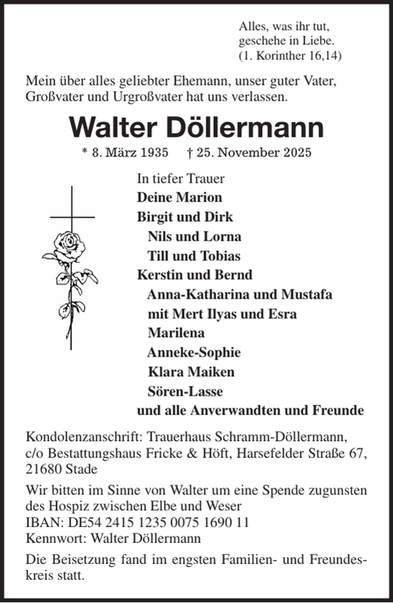 <p>Alles, was ihr tut,<br />geschehe in Liebe.<br />(1. Korinther 16,14)<br />Mein über alles geliebter Ehemann, unser guter Vater,<br />Großvater und Urgroßvater hat uns verlassen.<br />Walter Döllermann<br />* 8. März 1935 † 25. November 2025<br />In tiefer Trauer<br />Deine Marion<br />Birgit und Dirk<br />Nils und Lorna<br />Till und Tobias<br />Kerstin und Bernd<br />Anna-Katharina und Mustafa<br />mit Mert Ilyas und Esra<br />Marilena<br />Anneke-Sophie<br />Klara Maiken<br />Sören-Lasse<br />und alle Anverwandten und Freunde<br />Kondolenzanschrift: Trauerhaus Schramm-Döllermann,<br />c/o Bestattungshaus Fricke &amp; Höft, Harsefelder Straße 67, 21680 Stade<br />Wir bitten im Sinne von Walter um eine Spende zugunsten des Hospiz zwischen Elbe und Weser<br />IBAN: DE54 2415 1235 0075 1690 11<br />Kennwort: Walter Döllermann<br />Die Beisetzung fand im engsten Familien- und Freundeskreis statt.</p>