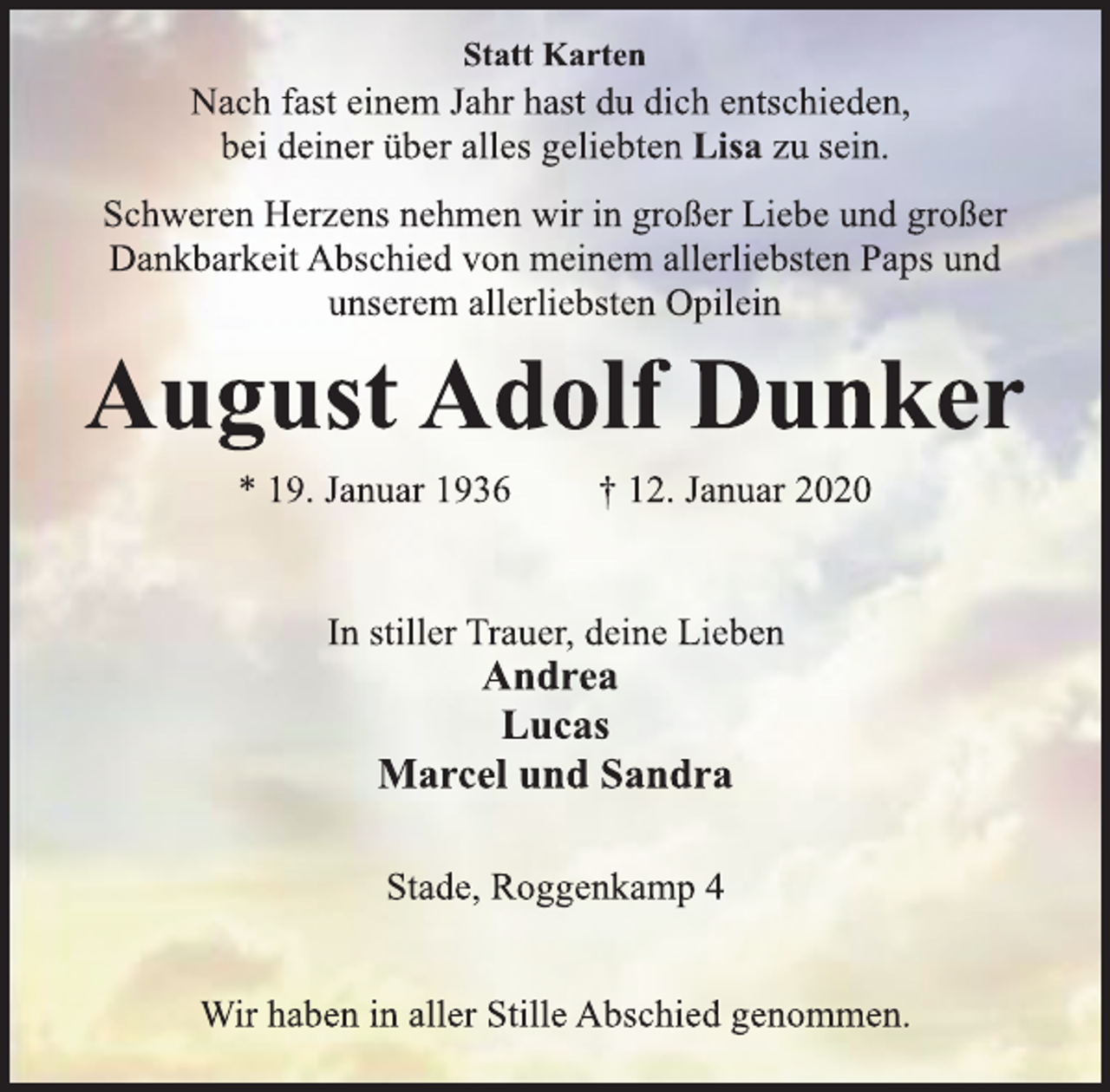 <p>Statt Karten<br />Nach fast einem Jahr hast du dich entschieden, bei deiner über alles geliebten Lisa zu sein.<br />Schweren Herzens nehmen wir in großer Liebe und großer Dankbarkeit Abschied von meinem allerliebsten Paps und unserem allerliebsten Opilein<br />August Adolf Dunker<br />19. Januar 1936 12. Januar 2020<br />In stiller Trauer deine Lieben<br />Andrea<br />Lucas<br />Marcel und Sandra<br />Stade, Roggenkamp 4<br />Wir haben in aller Stille Abschied genommen.</p>