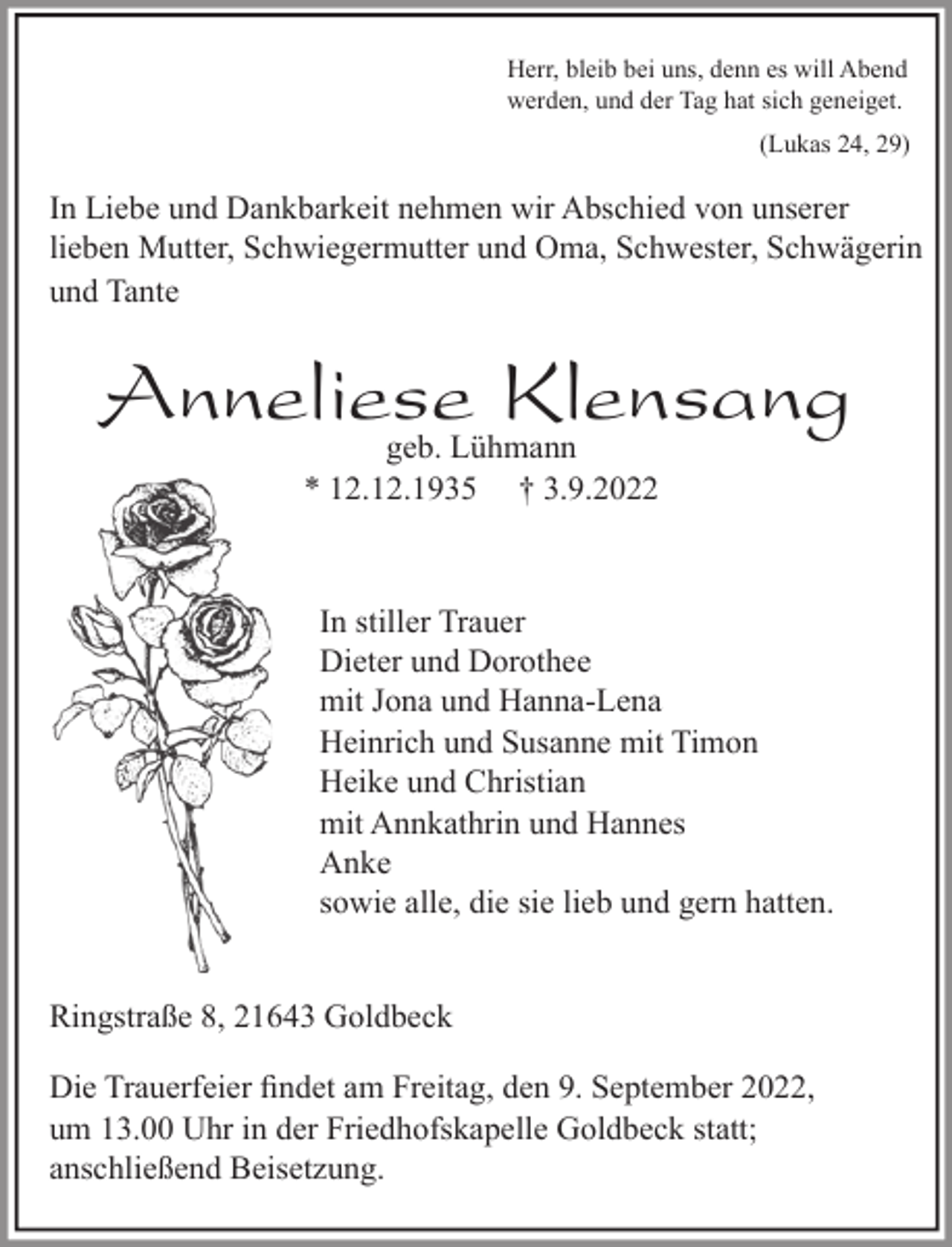 <p>Herr, bleib bei uns, denn es will Abend<br />werden, und der Tag hat sich geneiget.<br />(Lukas 24, 29)<br />In Liebe und Dankbarkeit nehmen wir Abschied von<br />unserer lieben Mutter, Schwiegermutter und Oma, Schwester, Schwägerin und Tante<br />Anneliese Klensang<br />geb. Lühmann<br />* 12.12.1935 † 3.9.2022<br />In stiller Trauer<br />Dieter und Dorothee<br />mit Jona und Hanna-Lena<br />Heinrich und Susanne mit Timon<br />Heike und Christian<br />mit Annkathrin und Hannes<br />Anke<br />sowie alle, die sie lieb und gern hatten.<br />Ringstraße 8, 21643 Goldbeck</p><p>Die Trauerfeier findet am Freitag, den 9. September 2022, um 13.00 Uhr in der Friedhofskapelle Goldbeck statt;<br />anschließend Beisetzung.</p>