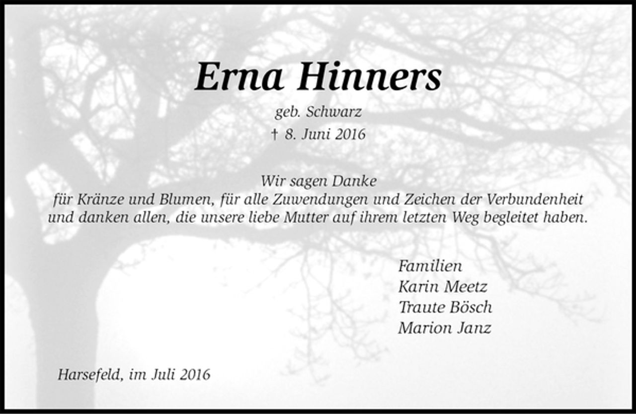 <p>Erna Hinners<br />geb. Schwarz<br />† 8. Juni 2016<br />Wir sagen Danke<br />für Kränze und Blumen, für alle Zuwendungen und Zeichen der Verbundenheit<br />und danken allen, die unsere liebe Mutter auf ihrem letzten Weg begleitet haben.<br />Familien<br />Karin Meetz<br />Traute Bösch<br />Marion Janz<br />Harsefeld, im Juli 2016</p>