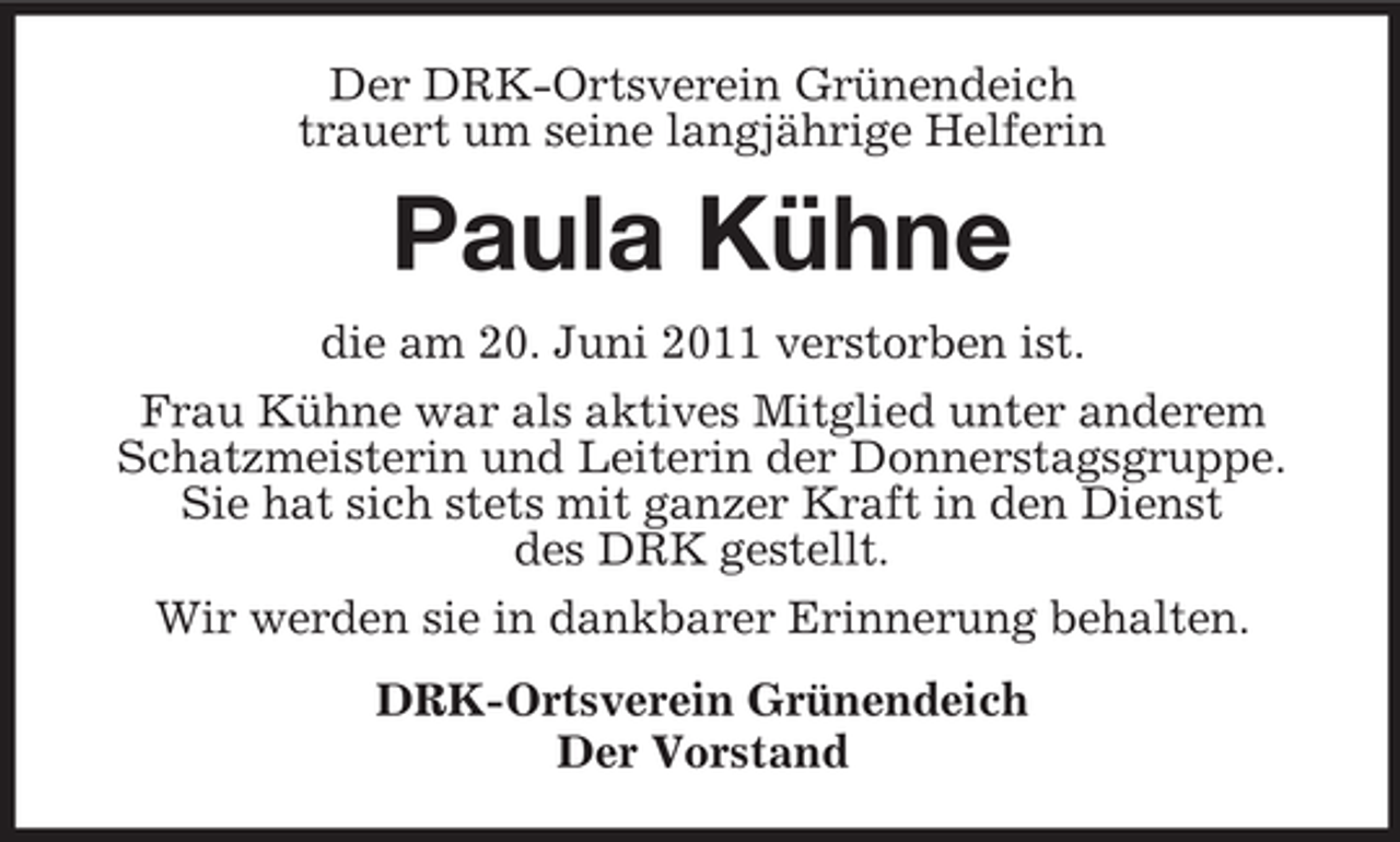 <p>Der DRK-Ortsverein Grünendeich<br />trauert um seine langjährige Helferin</p><p>Paula Kühne<br />die am 20. Juni 2011 verstorben ist.<br />Frau Kühne war als aktives Mitglied unter anderem<br />Schatzmeisterin und Leiterin der Donnerstagsgruppe.<br />Sie hat sich stets mit ganzer Kraft in den Dienst<br />des DRK gestellt.<br />Wir werden sie in dankbarer Erinnerung behalten.<br />DRK-Ortsverein Grünendeich<br />Der Vorstand</p>