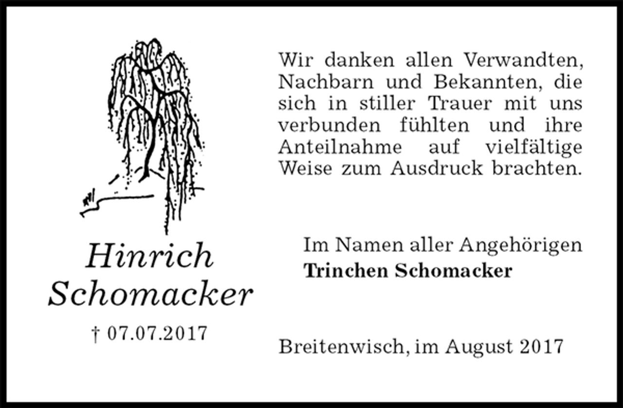 <p>Wir danken allen Verwandten, Nachbarn und Bekannten, die sich in stiller Trauer mit uns verbunden fühlten und ihre Anteilnahme auf vielfältige Weise zum Ausdruck brachten.<br />Im Namen aller Angehörigen<br />Trinchen Schomacker<br />Breitenwisch, im August 2017<br />Hinrich<br />Schomacker<br />† 07.07.2017</p>