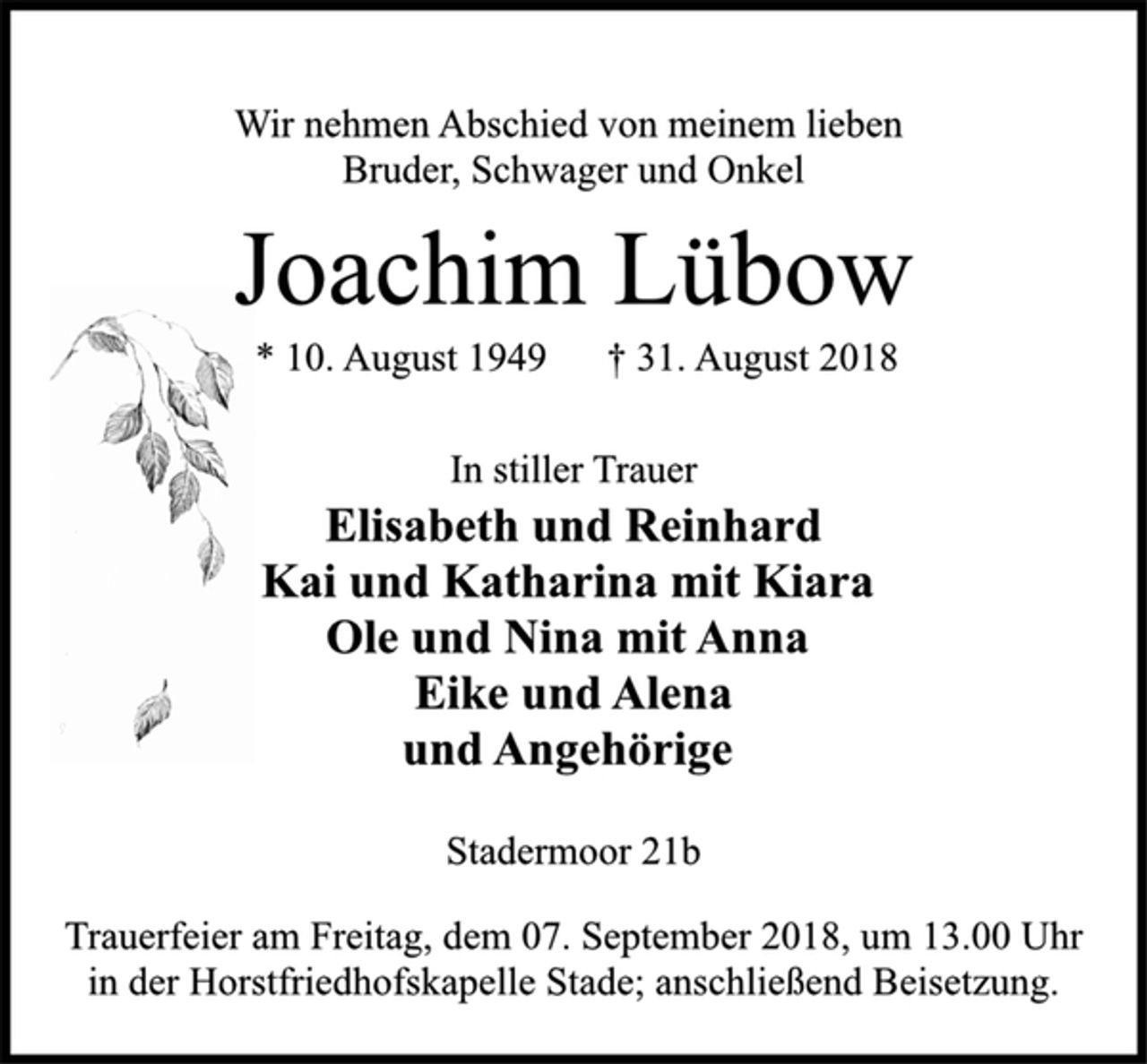 <p>In stiller Trauer<br />Elisabeth und Reinhard<br />Kai und Katharina mit Kiara<br />Ole und Nina mit Anna<br />Eike und Alena<br />und Angehörige<br />Stadermoor 21b<br />* 10. August 1949 † 31. August 2018<br />Joachim Lübow<br />Wir nehmen Abschied von meinem lieben<br />Bruder, Schwager und Onkel<br />Trauerfeier am Freitag, dem 07. September 2018, um 13.00 Uhr<br />in der Horstfriedhofskapelle Stade; anschließend Beisetzung.</p>