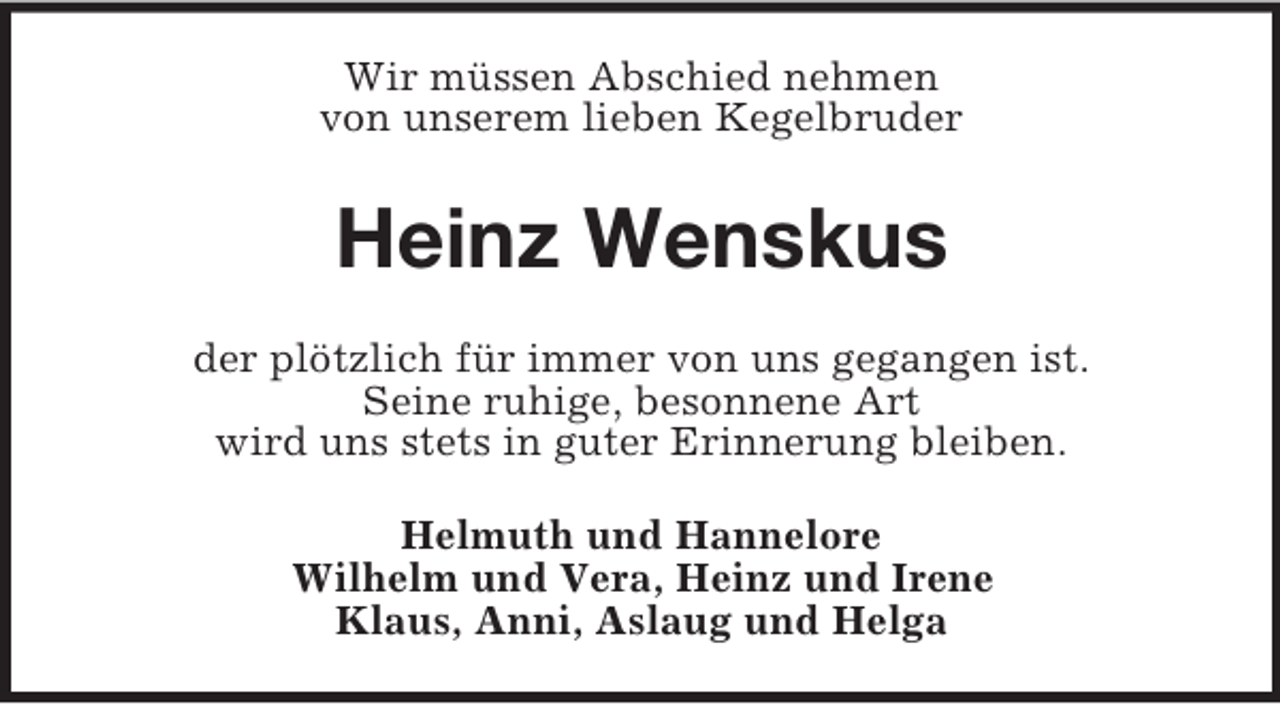 <p>Wir müssen Abschied nehmen<br />von unserem lieben Kegelbruder</p><p>Heinz Wenskus<br />der plötzlich für immer von uns gegangen ist.<br />Seine ruhige, besonnene Art<br />wird uns stets in guter Erinnerung bleiben.<br />Helmuth und Hannelore<br />Wilhelm und Vera, Heinz und Irene<br />Klaus, Anni, Aslaug und Helga</p>