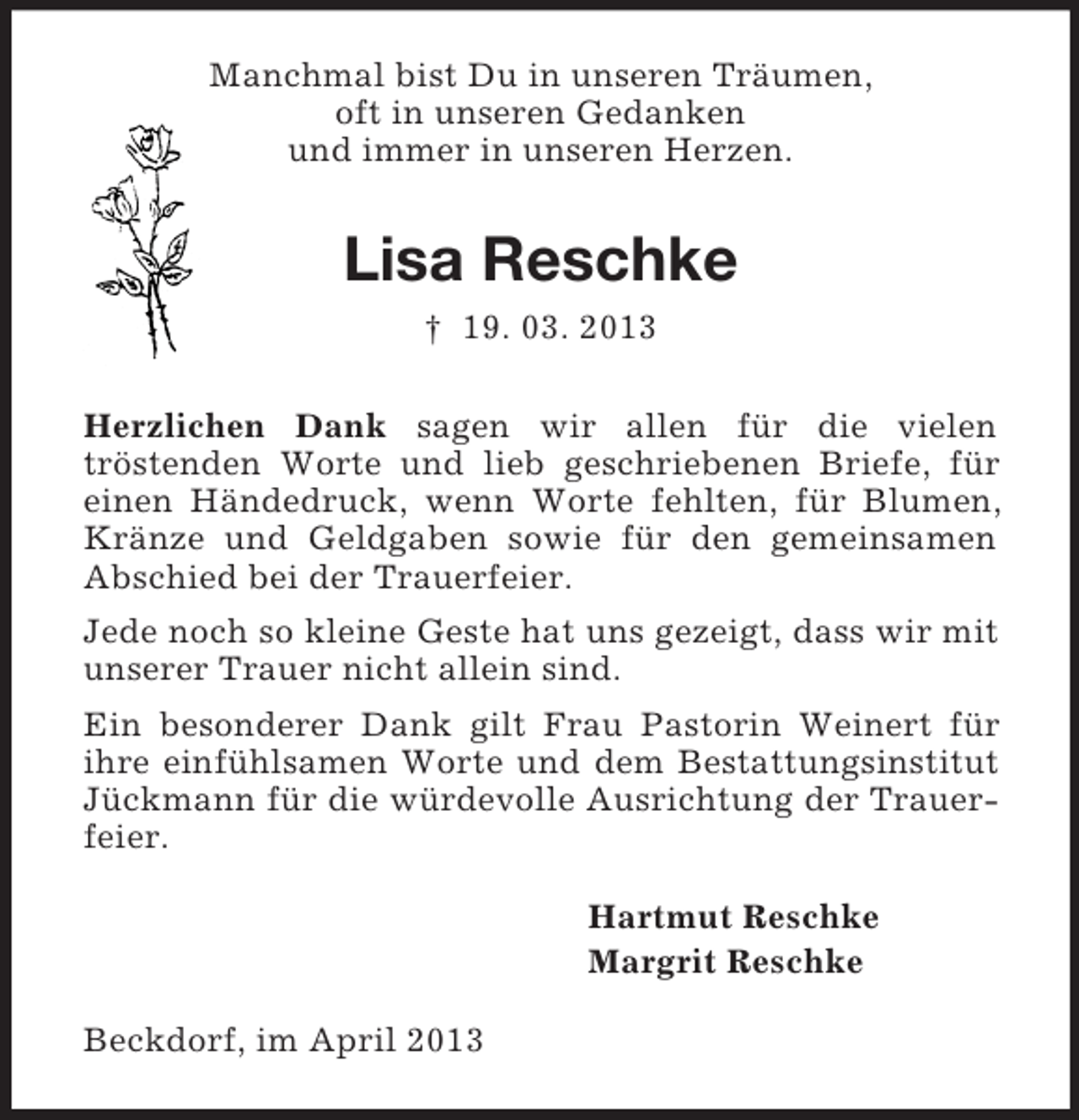 <p>Manchmal bist Du in unseren Träumen,<br />oft in unseren Gedanken<br />und immer in unseren Herzen.</p><p>Lisa Reschke<br />† 19. 03. 2013<br />Herzlichen Dank sagen wir allen für die vielen<br />tröstenden Worte und lieb geschriebenen Briefe, für<br />einen Händedruck, wenn Worte fehlten, für Blumen,<br />Kränze und Geldgaben sowie für den gemeinsamen<br />Abschied bei der Trauerfeier.<br />Jede noch so kleine Geste hat uns gezeigt, dass wir mit<br />unserer Trauer nicht allein sind.<br />Ein besonderer Dank gilt Frau Pastorin Weinert für<br />ihre einfühlsamen Worte und dem Bestattungsinstitut<br />Jückmann für die würdevolle Ausrichtung der Trauerfeier.<br />Hartmut Reschke<br />Margrit Reschke<br />Beckdorf, im April 2013</p>