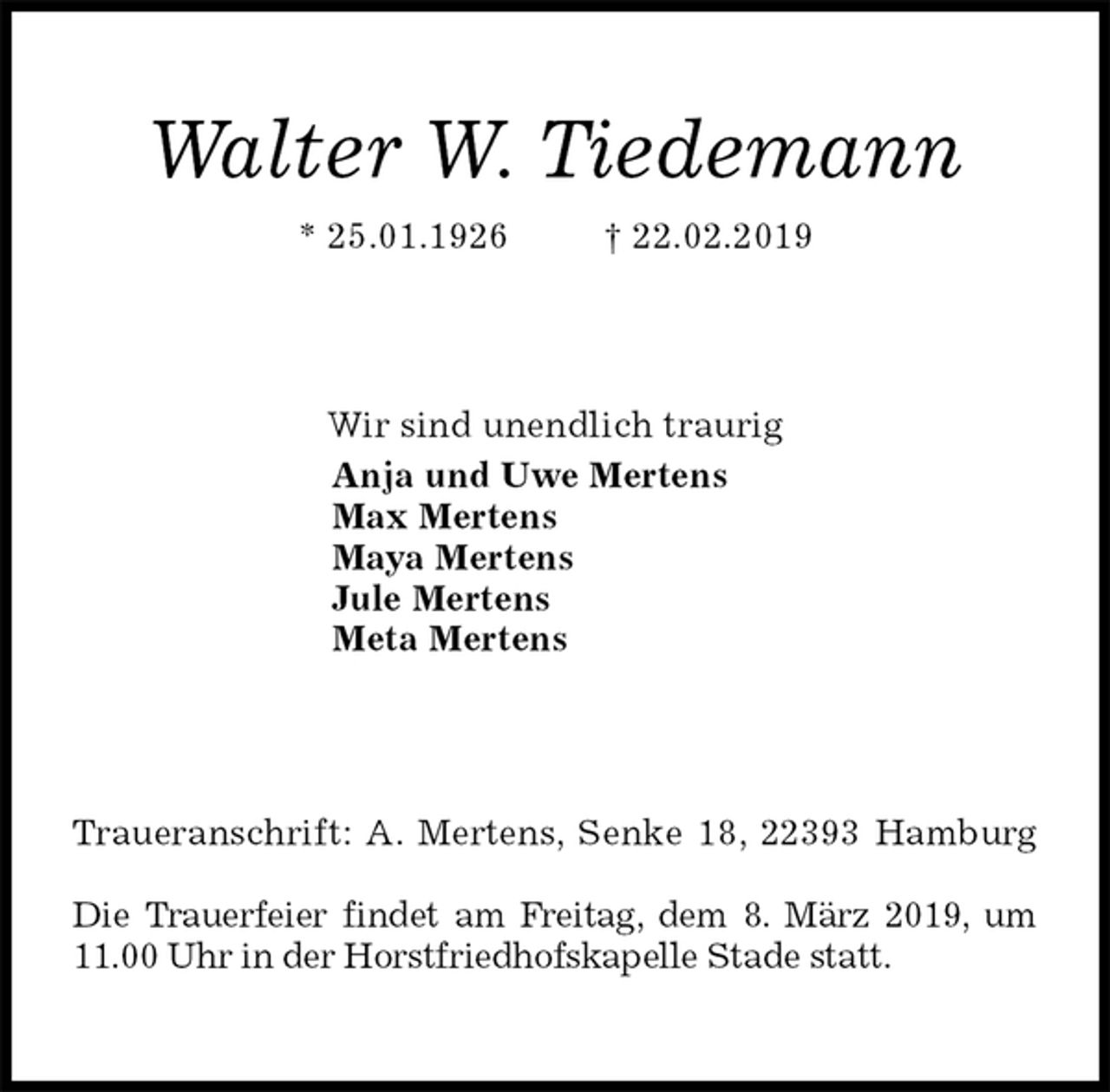<p>Walter W. Tiedemann<br />* 25.01.1926 † 22.02.2019<br />Wir sind unendlich traurig<br />Anja und Uwe Mertens<br />Max Mertens<br />Maya Mertens<br />Jule Mertens<br />Meta Mertens<br />Traueranschrift: A. Mertens, Senke 18, 22393 Hamburg</p>
<p>Die Trauerfeier findet am Freitag, dem 8. März 2019, um<br />11.00 Uhr in der Horstfriedhofskapelle Stade statt.</p>
