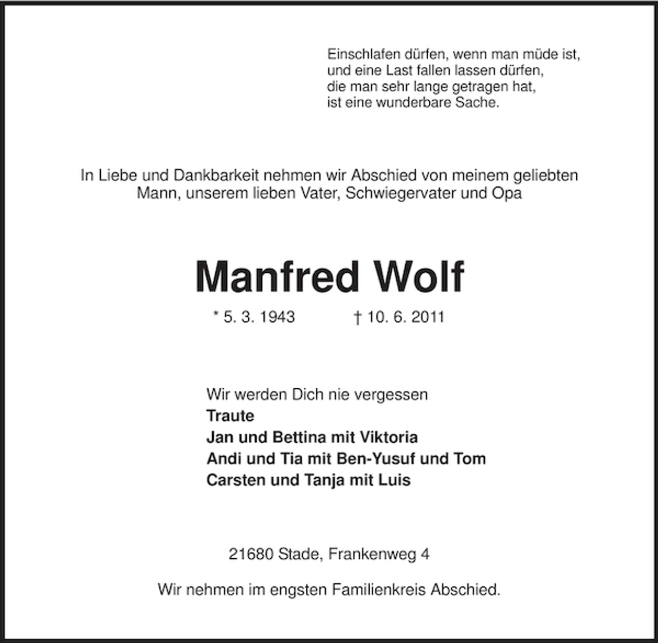 <p>Einschlafen dürfen, wenn man müde ist,<br />und eine Last fallen lassen dürfen,<br />die man sehr lange getragen hat,<br />ist eine wunderbare Sache.<br />In Liebe und Dankbarkeit nehmen wir Abschied von meinem geliebten<br />Mann, unserem lieben Vater, Schwiegervater und Opa<br />Manfred Wolf<br />* 5. 3. 1943 † 10. 6. 2011<br />Wir werden Dich nie vergessen<br />Traute<br />Jan und Bettina mit Viktoria<br />Andi und Tia mit Ben-Yusuf und Tom<br />Carsten und Tanja mit Luis<br />21680 Stade, Frankenweg 4<br />Wir nehmen im engsten Familienkreis Abschied.</p>