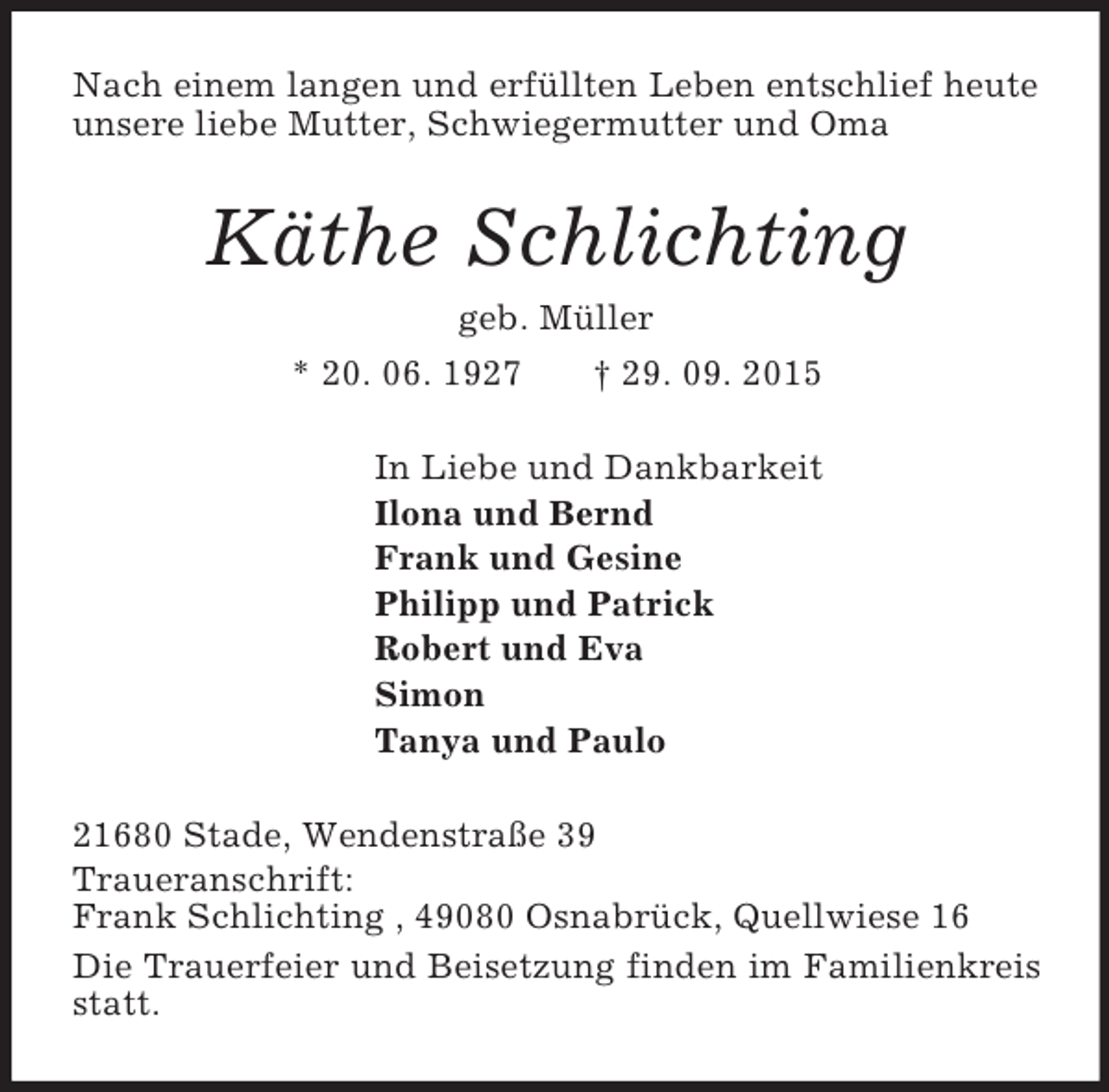 <p>Nach einem langen und erfüllten Leben entschlief heute unsere liebe Mutter, Schwiegermutter und Oma<br />Käthe Schlichting<br />geb. Müller<br />* 20. 06. 1927 † 29. 09. 2015<br />In Liebe und Dankbarkeit<br />Ilona und Bernd<br />Frank und Gesine<br />Philipp und Patrick<br />Robert und Eva<br />Simon<br />Tanya und Paulo<br />21680 Stade, Wendenstraße 39<br />Traueranschrift:<br />Frank Schlichting , 49080 Osnabrück, Quellwiese 16<br />Die Trauerfeier und Beisetzung finden im Familienkreis statt.</p>