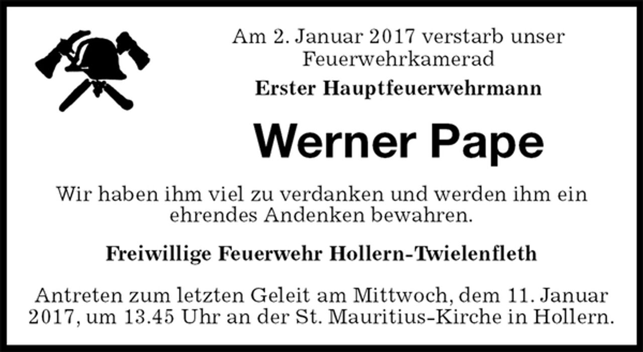 <p>Am 2. Januar 2017 verstarb unser<br />Feuerwehrkamerad<br />Erster Hauptfeuerwehrmann<br />Werner Pape<br />Freiwillige Feuerwehr Hollern-Twielenfleth</p>
<p>Antreten zum letzten Geleit am Mittwoch, dem 11. Januar 2017, um 13.45 Uhr an der St. Mauritius-Kirche in Hollern.<br />Wir haben ihm viel zu verdanken und werden ihm ein<br />ehrendes Andenken bewahren.</p>