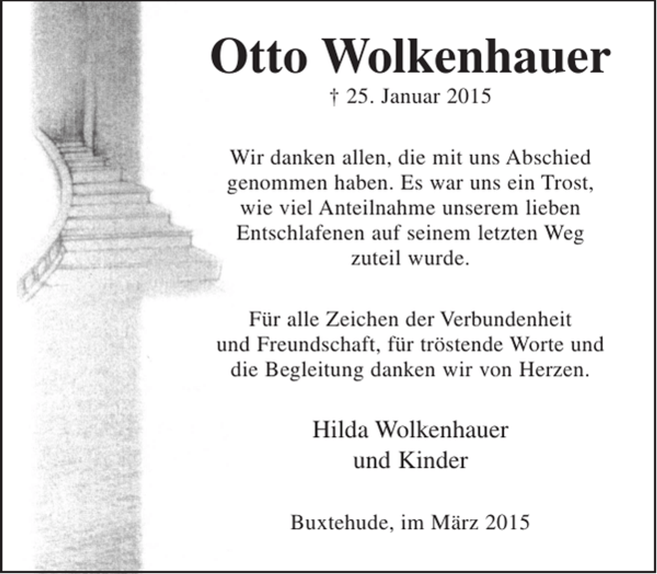 <p>Otto Wolkenhauer<br />+ 25. Januar 2015</p><p>Wir danken allen, die mit uns Abschied<br />genommen haben. Es war uns ein Trost,<br />wie viel Anteilnahme unserem Lieben<br />Entschlafenen auf seinem letzten Weg<br />zuteil wurde.<br />Für alle Zeichen der Verbundenheit und Freundschaft, für<br />tröstende Worte und die Begleitung danken wir von Herzen.</p><p>Hilda Wolkenhauer<br />und Kinder</p><p>Buxtehude, im März 2015</p>