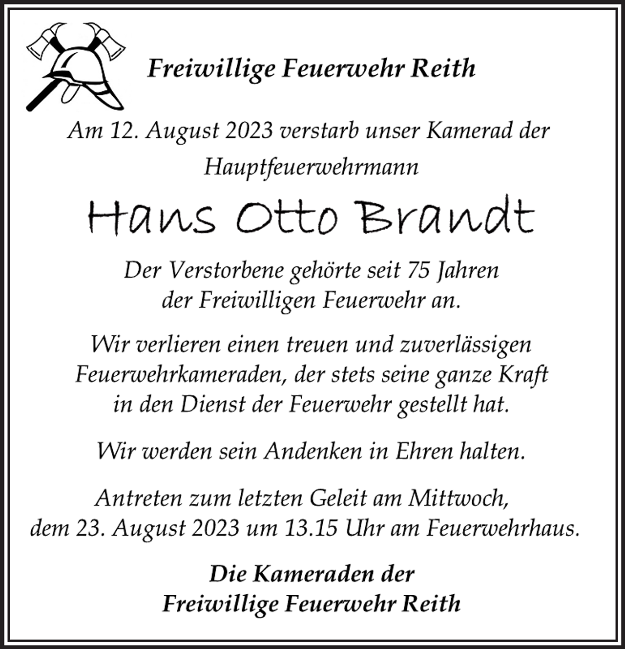 <p>Freiwillige Feuerwehr Reith<br />Am 12. August 2023 verstarb unser Kamerad der<br />Hauptfeuerwehrmann<br />Hans Otto Brandt<br />Der Verstorbene gehörte seit 75 Jahren</p><p>der Freiwilligen Feuerwehr an.<br />Wir verlieren einen treuen und zuverlässigen</p><p>Feuerwehrkameraden, der stets seine ganze Kraft</p><p>in den Dienst der Feuerwehr gestellt hat.<br />Wir werden sein Andenken in Ehren halten.<br />ntreten zum letzten Geleit am Mittwoch,</p><p>dem 23. August 2023 um 13.15 Uhr am Feuerwehrhaus.<br />Die Kameraden<br />der<br />Freiwillige Feuerwehr Reith</p>