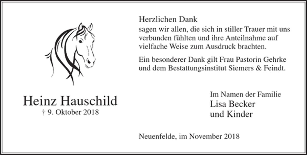 <p>Herzlichen Dank<br />sagen wir allen, die sich in stiller Trauer mit uns<br />verbunden fühlten und ihre Anteilnahme auf vielfache Weise zum Ausdruck brachten.<br />Ein besonderer Dank gilt Frau Pastorin Gehrke<br />und dem Bestattungsinstitut Siemers &amp; Feindt.</p><p>Im Namen der Familie<br />Lisa Becker<br />und Kinder</p><p>Heinz Hauschild<br />+ 9. Oktober 2018</p><p>Neuenfelde, im November 2018</p>