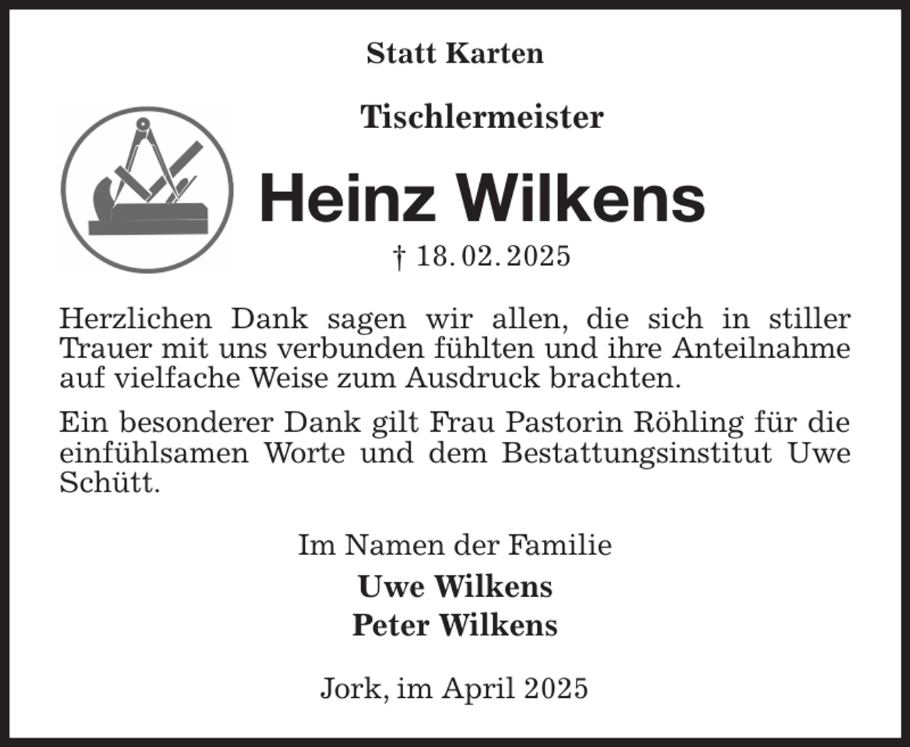 <p>Statt Karten<br />Tischlermeister<br />Heinz Wilkens<br />† 18. 02. 2025<br />Herzlichen Dank sagen wir allen, die sich in stiller Trauer mit uns verbunden fühlten und ihre Anteilnahme<br />auf vielfache Weise zum Ausdruck brachten.<br />Ein besonderer Dank gilt Frau Pastorin Röhling für die einfühlsamen Worte und dem Bestattungsinstitut Uwe Schütt.<br />Im Namen der Familie<br />Uwe Wilkens<br />Peter Wilkens<br />Jork, im April 2025</p>