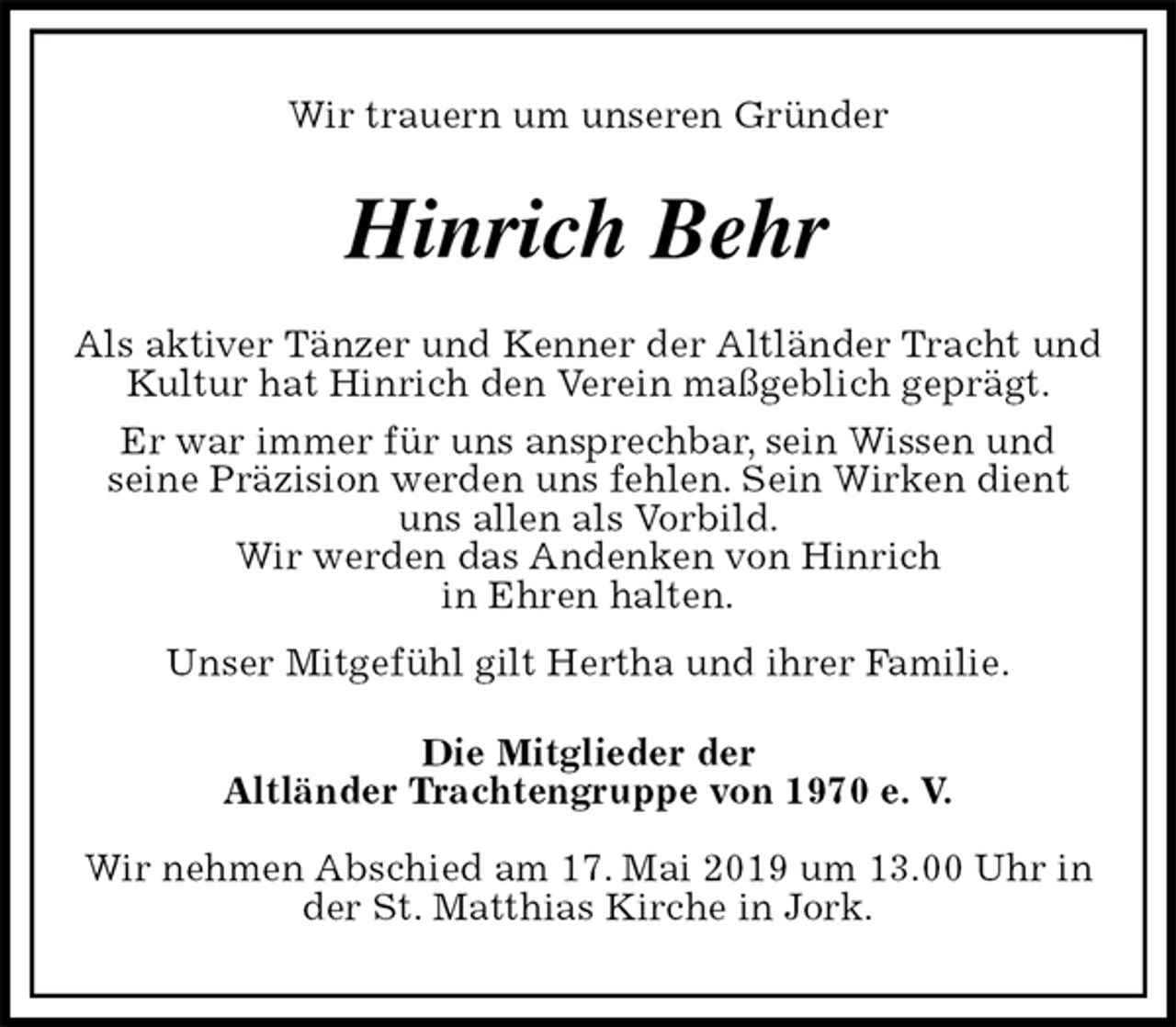 <p>Wir trauern um unseren Gründer<br />Hinrich Behr<br />Als aktiver Tänzer und Kenner der Altländer Tracht und Kultur hat Hinrich den Verein maßgeblich geprägt.<br />Er war immer für uns ansprechbar, sein Wissen und<br />seine Präzision werden uns fehlen. Sein Wirken dient uns allen als Vorbild.<br />Wir werden das Andenken von Hinrich<br />in Ehren halten.<br />Unser Mitgefühl gilt Hertha und ihrer Familie.<br />Die Mitglieder der<br />Altländer Trachtengruppe von 1970 e. V.</p><p>Wir nehmen Abschied am 17. Mai 2019 um 13.00 Uhr in der St. Matthias Kirche in Jork.</p>