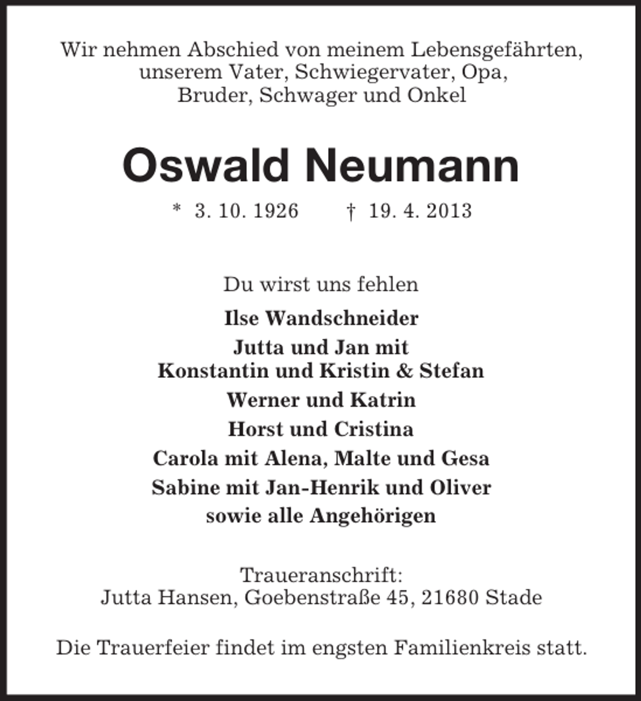 <p>Wir nehmen Abschied von meinem Lebensgefährten,<br />unserem Vater, Schwiegervater, Opa,<br />Bruder, Schwager und Onkel</p><p>Oswald Neumann<br />* 3. 10. 1926</p><p>† 19. 4. 2013</p><p>Du wirst uns fehlen<br />Ilse Wandschneider<br />Jutta und Jan mit<br />Konstantin und Kristin &amp; Stefan<br />Werner und Katrin<br />Horst und Cristina<br />Carola mit Alena, Malte und Gesa<br />Sabine mit Jan-Henrik und Oliver<br />sowie alle Angehörigen<br />Traueranschrift:<br />Jutta Hansen, Goebenstraße 45, 21680 Stade<br />Die Trauerfeier findet im engsten Familienkreis statt.</p>