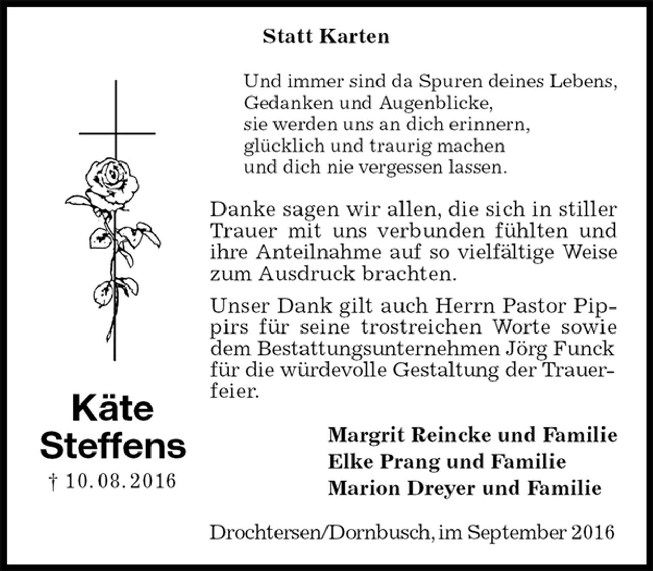 <p>Statt Karten<br />Und immer sind da Spuren deines Lebens,<br />Gedanken und Augenblicke,<br />sie werden uns an dich erinnern,<br />glücklich und traurig machen<br />und dich nie vergessen lassen.<br />Danke sagen wir allen, die sich in stiller Trauer mit uns verbunden fühlten und ihre Anteilnahme auf so vielfältige Weise<br />zum Ausdruck brachten.<br />Unser Dank gilt auch Herrn Pastor Pippirs für seine trostreichen Worte sowie dem Bestattungsunternehmen Jörg Funck<br />für die würdevolle Gestaltung der Trauer-<br />feier.<br />Margrit Reincke und Familie<br />Elke Prang und Familie<br />Marion Dreyer und Familie<br />Drochtersen/Dornbusch, im September 2016<br />Käte<br />Steffens<br />† 10. 08. 2016</p>