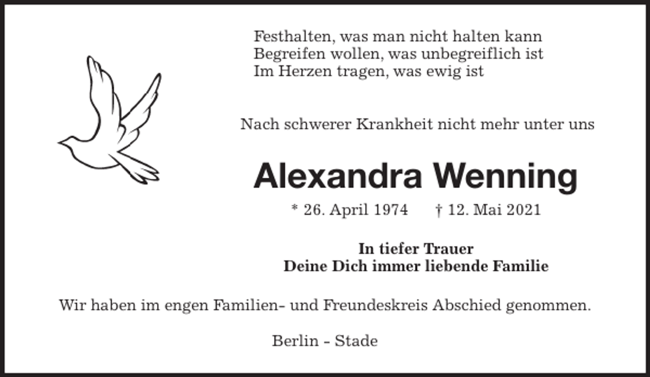 <p>Festhalten, was man nicht halten kann<br />Begreifen wollen, was unbegreiflich ist<br />Im Herzen tragen, was ewig ist</p>
<p>Nach schwerer Krankheit nicht mehr unter uns<br />Alexandra Wenning<br />* 26. April 1974 † 12. Mai 2021<br />In tiefer Trauer<br />Deine Dich immer liebende Familie<br />Wir haben im engen Familien- und Freundeskreis Abschied genommen.</p>
<p>Berlin - Stade</p>