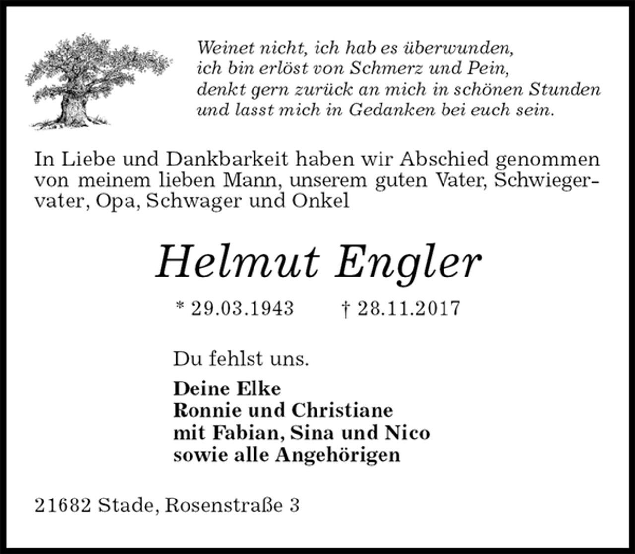 <p>Weinet nicht, ich hab es überwunden,<br />ich bin erlöst von Schmerz und Pein,<br />denkt gern zurück an mich in schönen Stunden<br />und lasst mich in Gedanken bei euch sein.<br />In Liebe und Dankbarkeit haben wir Abschied genommen von meinem lieben Mann, unserem guten Vater, Schwiegervater, Opa, Schwager und Onkel<br />Helmut Engler<br />* 29.03.1943 † 28.11.2017<br />Du fehlst uns.<br />Deine Elke<br />Ronnie und Christiane<br />mit Fabian, Sina und Nico<br />sowie alle Angehörigen<br />21682 Stade, Rosenstraße 3</p>